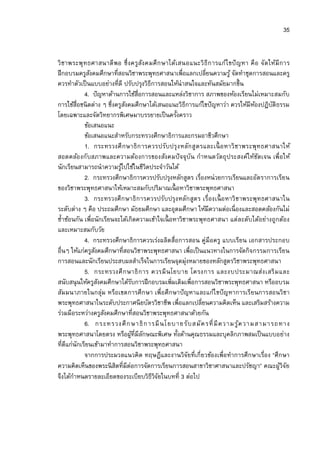 35


วิ ชาพระพุ ทธศาสนาดี พอ ซึ งครูสัง คมศึ ก ษาได้เสนอแนะวิ ธีก ารแก้ไ ขปั ญหา คื อ จัด ให้มี ก าร
ฝึ กอบรมครูสงคมศึกษาทีสอนวิชาพระพุทธศาสนาเพือแลกเปลียนความรู ้ จัดทําชุดการสอนและครู
               ั
ควรทําตัวเป็ นแบบอย่างทีดี ปรับปรุงวิธีการสอนให้น่าสนใจและทันสมัยมากขึน
            4. ปั ญหาด้านการใช้สือการสอนและแหล่งวิชาการ สภาพของห้องเรียนไม่เหมาะสมกับ
การใช้สือชนิ ดต่าง ๆ ซึงครูสงคมศึกษาได้เสนอแนะวิธีการแก้ไขปั ญหาว่า ควรให้มีหองปฏิบติธรรม
                             ั                                                   ้    ั
โดยเฉพาะและจัดวิทยากรพิเศษมาบรรยายเป็ นครังคราว
            ข้อเสนอแนะ
            ข้อเสนอแนะสําหรับกระทรวงศึกษาธิการและกรมอาชีวศึกษา
            1. กระทรวงศึ ก ษาธิ ก ารควรปรับปรุ ง หลัก สูต รและเนื อ หาวิ ชาพระพุทธศาสนาให้
สอดคล้อ งกับสภาพและความต้องการของสังคมปั จจุบัน กําหนดวัตถุ ประสงค์ให้ชดเจน เพือให้ั
นักเรียนสามารถนําความรูไปใช้ในชีวิตประจําวันได้
                           ้
            2. กระทรวงศึกษาธิการควรปรับปรุงหลักสูตร เรืองหน่วยการเรียนและอัตราการเรียน
ของวิชาพระพุทธศาสนาให้เหมาะสมกับปริมาณเนื อหาวิชาพระพุทธศาสนา
            3. กระทรวงศึ ก ษาธิ การควรปรับปรุ ง หลัก สูต ร เรืองเนื อ หาวิ ชาพระพุทธศาสนาใน
ระดับต่าง ๆ คือ ประถมศึกษา มัธยมศึกษา และอุดมศึกษา ให้มีความต่อเนื องและสอดคล้องกันไม่
ซําซ้อนกัน เพือนักเรียนจะได้เกิดความเข้าใจเนื อหาวิชาพระพุทธศาสนา แต่ละดับได้อย่างถูกต้อง
และเหมาะสมกับวัย
            4. กระทรวงศึกษาธิการควรเร่งผลิตสือการสอน คู่มือครู แบบเรียน เอกสารประกอบ
อืนๆ ให้แก่ครูสงคมศึกษาทีสอนวิชาพระพุทธศาสนา เพือเป็ นแนวทางในการจัดกิจกรรมการเรียน
                 ั
การสอนและนักเรียนประสบผลสําเร็จในการเรียนจุดมุ่งหมายของหลักสูตรวิชาพระพุทธศาสนา
            5. กระทรวงศึ ก ษาธิ ก าร ควรมี น โยบาย โครงการ และงบประมาณส่ง เสริ ม และ
สนับสนุ นให้ครูสงคมศึกษาได้รบการฝึ กอบรมเพิมเติมเพือการสอนวิชาพระพุทธศาสนา หรืออบรม
                   ั           ั
สัมมนาภายในกลุ่ม หรือเขตการศึก ษา เพือศึกษาปั ญหาและแก้ไ ขปั ญหาการเรียนการสอนวิชา
พระพุทธศาสนาในระดับประกาศนี ยบัตรวิชาชีพ เพือแลกเปลียนความคิดเห็น และเสริมสร้างความ
ร่วมมือระหว่างครูสงคมศึกษาทีสอนวิชาพระพุทธศาสนาด้วยกัน
                     ั
            6. กระทรวงศึ ก ษาธิ ก ารมี นโยบายรั บ สมั ค รที มี ค วามรู ้ค วามสามารถทาง
พระพุทธศาสนาโดยตรง หรือผูทีมีลกษณะพิเศษ ทังด้านคุณธรรมและบุคลิกภาพสมเป็ นแบบอย่าง
                                 ้ ั
ทีดีแก่นักเรียนเข้ามาทําการสอนวิชาพระพุทธศาสนา
            จากการประมวลแนวคิด ทฤษฎีและงานวิจัยทีเกียวข้องเพือทําการศึกษาเรือง “ศึกษา
ความคิดเห็นของพระนิ สิตทีมีต่อการจัดการเรียนการสอนสาขาวิชาศาสนาและปรัชญา” คณะผูวิจัย       ้
จึงได้กาหนดรายละเอียดของระเบียบวิธีวิจยในบทที 3 ต่อไป
       ํ                                 ั
 