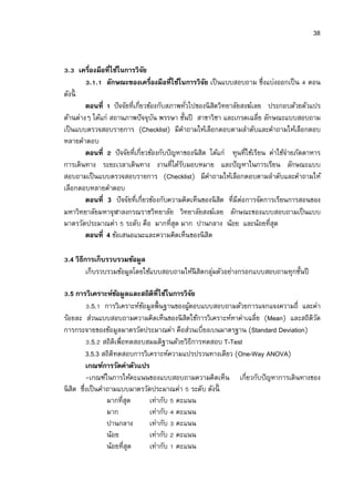38


  . เครืองมือทีใช้ในการวิจย ั
         . . ลักษณะของเครืองมือทีใช้ในการวิจย เป็ นแบบสอบถาม ซึงแบ่งออกเป็ น ตอน
                                                  ั
ดังนี
        ตอนที ปั จจัยทีเกียวข้องกับสภาพทัวไปของนิ สตวิทยาลัยสงฆ์เลย ประกอบด้วยตัวแปร
                                                      ิ
ด้านต่างๆ ได้แก่ สถานภาพปั จจุบน พรรษา ชันปี สาขาวิชา และเกรดเฉลีย ลักษณะแบบสอบถาม
                                ั
เป็ นแบบตรวจสอบรายการ (Checklist) มีคาถามให้เลือกตอบตามลําดับและคําถามให้เลือกตอบ
                                           ํ
หลายคําตอบ
        ตอนที ปั จจัยทีเกียวข้องกับปั ญหาของนิ สิต ได้แก่ ทุนทีใช้เรียน ค่าใช้จ่ายภัตตาหาร
การเดินทาง ระยะเวลาเดินทาง งานทีได้รบมอบหมาย และปั ญหาในการเรียน ลักษณะแบบ
                                         ั
สอบถามเป็ นแบบตรวจสอบรายการ (Checklist) มีคาถามให้เลือกตอบตามลําดับและคําถามให้
                                                    ํ
เลือกตอบหลายคําตอบ
        ตอนที 3 ปั จจัยทีเกียวข้องกับความคิดเห็นของนิ สต ทีมีต่อการจัดการเรียนการสอนของ
                                                        ิ
มหาวิทยาลัยมหาจุฬาลงกรณราชวิทยาลัย วิทยาลัยสงฆ์เลย ลักษณะของแบบสอบถามเป็ นแบบ
มาตรวัดประมาณค่า ระดับ คือ มากทีสุด มาก ปานกลาง น้อย และน้อยทีสุด
        ตอนที 4 ข้อเสนอแนะและความคิดเห็นของนิ สิต

 .4 วิธีการเก็บรวบรวมข้อมูล
         เก็บรวบรวมข้อมูลโดยใช้แบบสอบถามให้นิสิตกลุมตัวอย่างกรอกแบบสอบถามทุกชันปี
                                                   ่

   .5 การวิเคราะห์ขอมูลและสถิติทีใช้ในการวิจย
                     ้                        ั
           .5. การวิเคราะห์ขอมูลพืนฐานของผูตอบแบบสอบถามด้วยการแจกแจงความถี และค่า
                            ้               ้
ร้อยละ ส่วนแบบสอบถามความคิดเห็นของนิ สตใช้การวิเคราะห์หาค่าเฉลีย (Mean) และสถิติวด
                                          ิ                                      ั
การกระจายของข้อมูลมาตรวัดประมาณค่า คือส่วนเบียงเบนมาตรฐาน (Standard Deviation)
           .5. สถิติเพือทดสอบสมมติฐานด้วยวิธีการทดสอบ T-Test
         3.5.3 สถิติทดสอบการวิเคราะห์ความแปรปรวนทางเดียว (One-Way ANOVA)
         เกณฑ์การวัดค่าตัวแปร
         -เกณฑ์ในการให้คะแนนของแบบสอบถามความคิดเห็น เกียวกับปั ญหาการเดินทางของ
นิ สิต ซึงเป็ นคําถามแบบมาตรวัดประมาณค่า ระดับ ดังนี
                  มากทีสุด     เท่ากับ คะแนน
                  มาก          เท่ากับ คะแนน
                  ปานกลาง      เท่ากับ คะแนน
                  น้อย         เท่ากับ คะแนน
                  น้อยทีสุด    เท่ากับ คะแนน
 