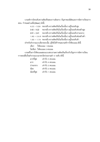 39


      -เกณฑ์การวัดระดับความคิดเห็นของการเดินทาง ปั ญหาของนิ สิตและการจัดการเรียนการ
สอน กําหนดค่าเฉลีย(Mean) ดังนี
                 . - .        หมายถึง ความคิดเห็นในเรืองนันๆ อยูในระดับสูง
                                                                  ่
               3.42 – 4.22 หมายถึง ความคิดเห็นในเรืองนันๆ อยูในระดับค่อนข้างสูง
                                                                ่
               2.61 – 3.41 หมายถึง ความคิดเห็นในเรืองนันๆ อยูในระดับปานกลาง
                                                                        ่
                 . – . . หมายถึง ความคิดเห็นในเรืองนันๆ อยูในระดับค่อนข้างตํา
                                                                    ่
                 . – . หมายถึง ความคิดเห็นในเรืองนันๆ อยูในระดับตํา   ่
      -สําหรับคําถามแบบเลือกตอบนัน ผูวจยได้กาหนดเกณฑ์การให้คะแนน ดังนี
                                        ้ิั    ํ
               เลือก ให้คะแนน คะแนน
               ไม่เลือก ให้คะแนน คะแนน
      -เกณฑ์ในการให้คะแนนของแบบสอบถามความคิดเห็นเกียวกับปั ญหาการจัดการเรียน
การสอนซึงเป็ นคําถามแบบมาตรวัดประมาณค่า ระดับ ดังนี
               มากทีสุด       เท่ากับ คะแนน
               มาก            เท่ากับ คะแนน
               ปานกลาง        เท่ากับ คะแนน
               น้อย           เท่ากับ คะแนน
               น้อยทีสุด      เท่ากับ คะแนน
 