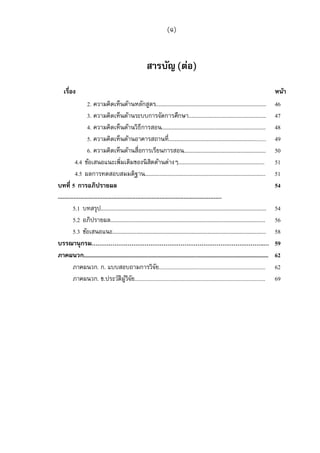 (ฉ)



                                                       สารบัญ (ต่อ)
   เรือง                                                                                                                                  หน้า
                  2. ความคิดเห็นด้านหลักสูตร.......................................................................... 46
                  3. ความคิดเห็นด้านระบบการจัดการศึกษา.................................................... 47
                  4. ความคิดเห็นด้านวิธีการสอน...................................................................... 48
                  5. ความคิดเห็นด้านอาคารสถานที.................................................................. 49
                  6. ความคิดเห็นด้านสือการเรียนการสอน....................................................... 50
           4.4 ข้อเสนอแนะเพิมเติมของนิ สตด้านต่างๆ.......................................................... 51
                                                          ิ
           4.5 ผลการทดสอบสมมติฐาน................................................................................. 51
บทที 5 การอภิปรายผล                                                                                                                       54
.......................................................................................................
         5.1 บทสรุป............................................................................................................... 54
         5.2 อภิปรายผล........................................................................................................ 56
         5.3 ข้อเสนอแนะ....................................................................................................... 58
บรรณานุกรม……………………………………………………………………………….… 59
ภาคผนวก.................................................................................................................................. 62
         ภาคผนวก. ก. แบบสอบถามการวิจย........................................................................... 62
                                                             ั
         ภาคผนวก. ข.ประวัติผวจย............................................................................................ 69
                                          ู้ ิ ั
 