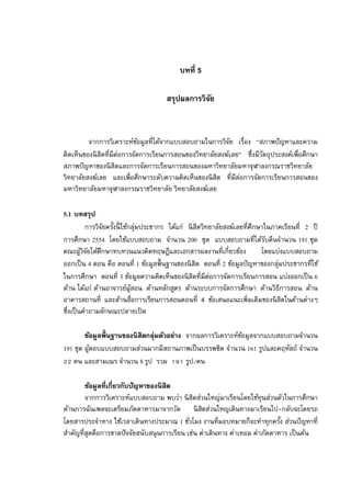 บทที 5

                                    สรุปผลการวิจย
                                                ั



         จากการวิเคราะห์ขอมูลทีได้จากแบบสอบถามในการวิจย เรือง “สภาพปั ญหาและความ
                             ้                            ั
คิดเห็นของนิ สิตทีมีต่อการจัดการเรียนการสอนของวิทยาลัยสงฆ์เลย” ซึงมีวตถุประสงค์เพือศึกษา
                                                                     ั
สภาพปั ญหาของนิ สิตและการจัดการเรียนการสอนของมหาวิทยาลัยมหาจุฬาลงกรณราชวิทยาลัย
วิทยาลัยสงฆ์เลย และเพือศึกษาระดับความคิดเห็นของนิ สิต ทีมีต่อการจัดการเรียนการสอนของ
มหาวิทยาลัยมหาจุฬาลงกรณราชวิทยาลัย วิทยาลัยสงฆ์เลย

5.1 บทสรุป
         การวิจยครังนี ใช้กลุมประชากร ได้แก่ นิ สิตวิทยาลัยสงฆ์เลยทีศึกษาในภาคเรียนที 2 ปี
               ั              ่
การศึกษา 2554 โดยใช้แบบสอบถาม จํานวน 200 ชุด แบบสอบถามทีได้รบคืนจํานวน 191 ชุด
                                                                          ั
คณะผูวจยได้ศึกษาทบทวนแนวคิดทฤษฎีและเอกสารผลงานทีเกียวข้อง
        ้ิั                                                             โดยแบ่งแบบสอบถาม
ออกเป็ น 4 ตอน คือ ตอนที 1 ข้อมูลพืนฐานของนิ สิต ตอนที 2 ข้อมูลปั ญหาของกลุมประชากรทีใช้
                                                                             ่
ในการศึกษา ตอนที 3 ข้อมูลความคิดเห็นของนิ สิตทีมีต่อการจัดการเรียนการสอน แบ่งออกเป็ น 6
ด้าน ได้แก่ ด้านอาจารย์ผสอน ด้านหลักสูตร ด้านระบบการจัดการศึกษา ด้านวิธีการสอน ด้าน
                           ู้
อาคารสถานที และด้านสือการเรียนการสอนตอนที 4 ข้อเสนอแนะเพิมเติมของนิ สิตในด้านต่างๆ
ซึงเป็ นคําถามลักษณะปลายเปิ ด

        ข้อมูลพืนฐานของนิสิตกลุ่มตัวอย่าง จากผลการวิเคราะห์ขอมูลจากแบบสอบถามจํานวน
                                                            ้
191 ชุด ผูตอบแบบสอบถามส่วนมากมีสถานภาพเป็ นบรรพชิต จํานวน 161 รูปและคฤหัสถ์ จํานวน
          ้
   คน และสามเณร จํานวน 8 รูป รวม          รูป/คน

        ข้อมูลทีเกียวกับปัญหาของนิสิต
        จากการวิเคราะห์แบบสอบถาม พบว่า นิ สิตส่วนใหญ่มาเรียนโดยใช้ทุนส่วนตัวในการศึกษา
ด้านการฉันเพลจะเตรียมภัตตาหารมาจากวัด นิ สตส่วนใหญเดินทางมาเรียนไป-กลับจะโดยรถ
                                                   ิ
โดยสารประจําทาง ใช้เวลาเดินทางประมาณ 1 ชัวโมง งานทีมอบหมายก็จะทําทุกครัง ส่วนปั ญหาที
สําคัญทีสุดคือการขาดปั จจัยสนับสนุ นการเรียน เช่น ค่าเดินทาง ค่าเทอม ค่าภัตตาหาร เป็ นต้น
 