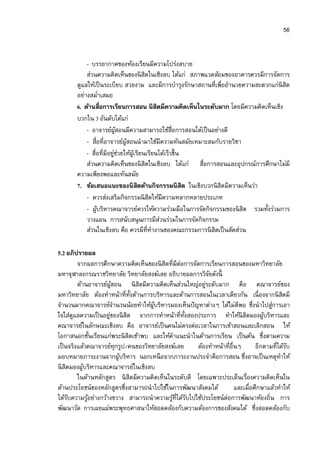 56


           - บรรยากาศของห้องเรียนมีความโปร่งสบาย
           ส่วนความคิดเห็นของนิ สิตในเชิงลบ ได้แก่ สภาพแวดล้อมของอาคารควรมีการจัดการ
       ดูแลให้เป็ นระเบียบ สวยงาม และมีการบํารุงรักษาสถานทีเพืออํานวยความสะดวกแก่นิสิต
       อย่างสมําเสมอ
       6. ด้านสือการเรียนการสอน นิสิตมีความคิดเห็นในระดับมาก โดยมีความคิดเห็นเชิง
       บวกใน 3 อันดับได้แก่
           - อาจารย์ผสอนมีความสามารถใช้สือการสอนได้เป็ นอย่างดี
                       ู้
           - สือทีอาจารย์ผสอนนํามาใช้มีความทันสมัยเหมาะสมกับรายวิชา
                           ู้
           - สือทีมีอยูชวยให้ผเู้ รียนเรียนได้เร็วขึน
                       ่่
           ส่วนความคิดเห็นของนิ สิตในเชิงลบ ได้แก่ สือการสอนและอุปกรณ์การศึกษาไม่มี
       ความเพียงพอและทันสมัย
       7. ข้อเสนอแนะของนิสตด้านกิจกรรมนิสิต ในเชิงบวกนิสิตมีความเห็นว่า
                                   ิ
           - ควรส่งเสริมกิจกรรมนิ สิตให้มีความหลากหลายประเภท
           - ผูบริหารคณาจารย์ควรให้ความร่วมมือในการจัดกิจกรรมของนิ สิต รวมทังร่วมการ
               ้
           วางแผน การสนับสนุ นการมีสวนร่วมในการจัดกิจกรรม
                                            ่
           ส่วนในเชิงลบ คือ ควรมีทีทํางานของคณะกรรมการนิ สิตเป็ นสัดส่วน

5.2 อภิปรายผล
          จากผลการศึกษาความคิดเห็นของนิ สิตทีมีต่อการจัดการเรียนการสอนของมหาวิทยาลัย
มหาจุฬาลงกรณราชวิทยาลัย วิทยาลัยสงฆ์เลย อธิบายผลการวิจยดังนีั
          ด้านอาจารย์ผสอน นิ สิตมีความคิดเห็นส่วนใหญ่อยูระดับมาก คือ คณาจารย์ของ
                        ู้                                ่
มหาวิทยาลัย ต้องทําหน้าทีทังด้านการบริหารและด้านการสอนในเวลาเดียวกัน เนื องจากนิ สตมี    ิ
จํานวนมากคณาจารย์จานวนน้อยทําให้ผบริหารมองเห็นปั ญหาต่างๆ ได้ไม่ดีพอ ซึงนําไปสูการเอา
                           ํ          ู้                                            ่
ใจใส่ดแลความเป็ นอยูของนิ สิต จากการทําหน้าทีทังสองประการ ทําให้นิสิตมองผูบริหารและ
        ู             ่                                                          ้
คณาจารย์ในลักษณะเชิงลบ คือ อาจารย์เป็ นคนไม่ตรงต่อเวลาในการเข้าสอนและเลิกสอน ให้
โอกาสนอกชันเรียนแก่พระนิ สิตเข้าพบ และให้คาแนะนําในด้านการเรียน เป็ นต้น ซึงตามความ
                                               ํ
เป็ นจริงแล้วคณาจารย์ทุกรูป/คนของวิทยาลัยสงฆ์เลย       ต้องทําหน้าทีอืนๆ      อีกตามทีได้รบั
มอบหมายภาระงานจากผูบริหาร นอกเหนื อจากภาระงานประจําคือการสอน ซึงอาจเป็ นเหตุทาให้
                             ้                                                         ํ
นิ สิตมองผูบริหารและคณาจารย์ในเชิงลบ
             ้
          ในด้านหลักสูตร นิ สิตมีความคิดเห็นในระดับดี โดยเฉพาะประเด็นเรืองความคิดเห็นใน
ด้านประโยชน์ของหลักสูตรซึงสามารถนําไปใช้ในการพัฒนาสังคมได้            และเมือศึกษาแล้วทําให้
ได้รบความรูอย่างกว้างขวาง สามารถนําความรูทีได้รบไปใช้ประโยชน์ต่อการพัฒนาท้องถิน การ
      ั        ้                              ้ ั
พัฒนาวัด การเผยแผ่พระพุทธศาสนาให้สอดคล้องกับความต้องการของสังคมได้ ซึงสอดคล้องกับ
 