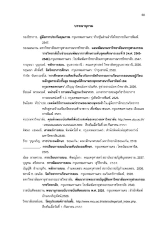 60

                                     บรรณานุกรม

กองวิชาการ. คู่มือการประกันคุณภาพ. กรุงเทพมหานคร: ห้างหุนส่วนจํากัดไทยรายวันการพิมพ์.
                                                             ้
               2547.
กองแผนงาน. มหาวิทยาลัยมหาจุฬาลงกรณราชวิทยาลัย. แผนพัฒนามหาวิทยาลัยมหาจุฬาลงกรณ
               ราชวิทยาลัยในช่วงแผนพัฒนาการศึกษาระดับอุดมศึกษาระยะที 9 (พ.ศ. 2545-
               2549).กรุงเทพมหานคร : โรงพิมพ์มหาวิทยาลัยมหาจุฬาลงกรณราชวิทยาลัย. 2547.
กาญจนา บุญรมย์. หลักการสอน. อุบลราชธานี : คณะครุศาสตร์ วิทยาลัยครูอุบลราชธานี , 2536.
กฤษณา ศักดิศรี. จิตวิทยาการศึกษา. กรุงเทพมหานคร : บํารุงสาสน์, 2530.
กําจัด จันทรวงษ์โส. “การศึกษาความคิดเห็นเกียวกับการจัดกิจกรรมการเรียนการสอนของผูเ้ รียน
               หลักสูตรระดับชันสูง ของศูนย์ศึกษาพระพุทธศาสนาวันอาทิตย์ เขต
               กรุงเทพมหานคร”.ปริญญานิ พนธ์มหาบัณฑิต. จุฬาลงกรณ์มหาวิทยาลัย. 2536.
ชัยยงค์ พรหมวงศ์. หน่วยที 1 การสอนในฐานะวิทยาการ. เอกสารการสอนชุดวิชาวิทยาการ
               การสอนหน่วยที 1-7. กรุงเทพมหานคร : รุงศิลป์ การพิมพ์, 2525.
                                                      ่
ชินโอสถ หัวบําเรอ. เทคนิควิธีการเผยแพร่ธรรมของพระพุทธเจ้า ใน คู่มือการฝึ กอบรมวิทยากร
               หลักสูตรสร้างเสริมจริยธรรมข้าราชการ เพือพัฒนาชนบท. กรุงเทพมหานคร: เรืองแสง
               การพิมพ์. 2531.
ทบวงมหาวิทยาลัย. คุณลักษณะบัณฑิตทีพึงประสงค์ของทบวงมหาวิทยาลัย. http://www.ubu.ac.th/
               ~inforeducation/ curriculum.html สืบค้นเมือวันที 20 กันยายน
ทิศนา แขมมณี. ศาสตร์การสอน. พิมพ์ครังที 4. กรุงเทพมหานคร : สํานักพิมพ์แห่งจุฬาลงกรณ์
               มหาวิทยาลัย.2548.
ธีระ รุญเจริญ. การประถมศึกษา. ขอนแก่น : คณะศึกษาศาสตร์ มหาวิทยาลัยขอนแก่น, 2519.
___________. การเรียนการสอนในระดับประถมศึกษา. กรุงเทพมหานคร : ไทยวัฒนาพานิ ช,
               2525.
น้อย ลายคราม. การเรียนการสอน. พิษณุโลก : คณะครุศาสตร์ สถาบันราชภัฎพิบลสงคราม, 2537.
                                                                                ู
บุญชม ศรีสะอาด. การพัฒนาการสอน. กรุงเทพมหานคร :สุวีริยาส์น,               .
บัญญัติ ชํานาญกิจ. หลักการสอน. กําแพงเพชร: คณะครุศาสตร์ สถาบันราชภัฎกําแพงเพชร, 2536.
พรรณี ช. เจนจิต. จิตวิทยาการเรียนการสอน. กรุงเทพมหานคร: อมรินทร์การพิมพ์, 2528.
มหาวิทยาลัยมหาจุฬาลงกรณราชวิทยาลัย, พัฒนาการพระราชบัญญัติมหาวิทยาลัยมหาจุฬาลงกรณ
               ราชวิทยาลัย, กรุงเทพมหานคร: โรงพิมพ์มหาจุฬาลงกรณราชวิทยาลัย. 2540.
ราชบัณฑิตยสถาน. พจนานุกรมฉบับราชบัณฑิตยสถาน พ.ศ. 2525. กรุงเทพมหานคร : สํานักพิมพ์
               อักษรเจริญทัศน์,2526.
วิทยาลัยสงฆ์เลย, วัตถุประสงค์การก่อตัง, http://www.mcu.ac.th/site/college/coll_index.php.
               สืบค้นเมือวันที กันยายน
 