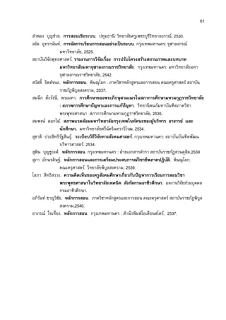 61

ลําพอง บุญช่วย. การสอนเชิงระบบ. ปทุมธานี: วิทยาลัยครูเพชรบุรีวิทยาลงกรณ์, 2530.
สงัด อุทรานันท์. การจัดการเรียนการสอนอย่างเป็ นระบบ. กรุงเทพมหานคร: จุฬาลงกรณ์
                  มหาวิทยาลัย, 2525.
สถาบันวิจยพุทธศาสตร์. รายงานการวิจยเรือง การปรับโครงสร้างสถานภาพและบทบาท
          ั                              ั
                  มหาวิทยาลัยมหาจุฬาลงกรณราชวิทยาลัย. กรุงเทพมหานคร: มหาวิทยาลัยมหา
                  จุฬาลงกรณราชวิทยาลัย, 2542.
สวัสดิ จิตต์จนะ. หลักการสอน. พิษณุโลก : ภาควิชาหลักสูตรและการสอน คณะครุศาสตร์ สถาบัน
                  ราชภัฎพิบลสงคราม, 2537.
                           ู
สมนึ ก ต๊ะรังษี, พระมหา. การศึกษาของพระภิกษุสามเณรในสภาการศึกษามหามกุฎราชวิทยาลัย
                  : สภาพการศึกษาปัญหาและการแก้ปัญหา. วิทยานิ พนธ์มหาบัณฑิตภาควิชา
                  พระพุทธศาสนา สภาการศึกษามหามกุฎราชวิทยาลัย, 2535.
สมพงษ์ ดอกไม้. สภาพแวดล้อมมหาวิทยาลัยกรุงเทพในทัศนะของผูบริหาร อาจารย์ และ
                                                                 ้
                  นักศึกษา. มหาวิทยาลัยศรีนัครินทราวิโรฒ. 2534.
สุชาติ ประสิทธิรฐสินธุ.์ ระเบียบวิธีวิจยทางสังคมศาสตร์. กรุงเทพมหานคร: สถาบันบัณฑิตพัฒน
                   ั                   ั
                  บริหารศาสตร์. 2534.
สุพิน บุญชูวงศ์. หลักการสอน. กรุงเทพมหานคร : ฝ่ ายเอกสารตํารา สถาบันราชภัฎสวนดุสิต,2539
สุภา อักษรดิษฐ์. หลักการสอนและการเตรียมประสบการณ์วิชาชีพภาคปฏิบต.ิ พิษณุโลก:
                                                                        ั
                  คณะครุศาสตร์ วิทยาลัยพิบลสงคราม, 2539.
                                             ู
โสภา สิทธิสรวง. ความคิดเห็นของครูสงคมศึกษาเกียวกับปัญหาการเรียนการสอนวิชา
                                           ั
                  พระพุทธศาสนาในวิทยาลัยเทคนิค สังกัดกรมอาชีวศึกษา. ผลงานวิจยส่วนบุคคล
                                                                               ั
                  กรมอาชีวศึกษา.
อภิวนท์ ชาญวิชย. หลักการสอน. ภาควิชาหลักสูตรและการสอน คณะครุศาสตร์ สถาบันราชภัฎพิบล
     ั          ั                                                                       ู
                  สงคราม,2540.
อาภรณ์ ใจเทียง. หลักการสอน. กรุงเทพมหานคร : สํานักพิมพ์โอเดียนสโตร์, 2537.
 