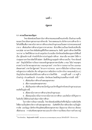 บทที

                                                           ปฐมบท


1.1 ความเป็ นมาของปัญหา
             วิทยาลัยสงฆ์เลยเป็ นสถาบันการศึกษาของคณะสงฆ์ไทยแห่งหนึ ง เป็ นส่วนงานหนึ ง
ของมหาวิทยาลัยมหาจุฬาลงกรณราชวิทยาลัย วิทยาเขตขอนแก่น สังกัดกระทรวงศึกษาธิการ
ได้ก่อตังขึนเพือการขยายโอกาสทางการศึกษาแก่พระภิกษุ สามเณรในเขตการปกครองคณะสงฆ์
ภาค เพือส่งเสริมการศึกษาแก่บุคลากรทางศาสนา มีประวัติความเป็ นมาโดยสังเขปคือเมือ
พ.ศ.2539 สภามหาวิทยาลัยมีมติอนุ มติให้วิทยาเขตขอนแก่น จัดตัง "ศูนย์การศึกษาวัดศรีวิชย
                                      ั                                                 ั
วนาราม" ณ วัดศรีวิชยวนาราม ตําบลกุดป่ อง อําเภอเมือง จังหวัดเลยโดยมีพระสุนทรปริยติเมธี
                        ั                                                         ั
เป็ น "ผูชวยอธิการบดี" ทําหน้าทีบริหารประจําศูนย์การศึกษา ต่อมาเมือ พ.ศ.2541 ได้มีการ
         ้่
ประชุมสภามหาวิทยาลัยครังที 8/2541 มีมติให้ยกฐานะศูนย์การศึกษาเลยเป็ น “วิทยาลัยสงฆ์
เลย” ปั จจุบนได้เปิ ดการเรียนการสอนหลักสูตรพุทธศาสตรบัณฑิต ๓ คณะ ได้แก่ คณะพุทธ
               ั
ศาสตร์ สาขาวิชาพระพุทธศาสนา คณะครุ ศ าสตร์ สาขาวิ ชาการอสนภาษาไทย และคณะ
สังคมศาสตร์ สาขาวิชารัฐศาสตร์ วิชาเอกการปกครอง นอกจากนี ยงเปิ ดการเรียนการสอน
                                                                   ั
หลักสูตรประกาศนี ยบัตร คื อ หลักสูต รประกาศนี ยบัตรการบริหารกิจการคณะสงฆ์(ปบ.ส.)
ปั จจุบันวิทยาลัยสงฆ์เลยได้ยายสถานศึกษาจากวัด ศรีวิ ชย
                               ้                       ั      มาอยู่ที เลขที     หมู่ที
บ้านท่าบุ่ง ตําบลศรีสองรัก อําเภอเมือง จังหวัดเลย โดยมีวตถุประสงค์ในการก่อตัง ดังนี 1
                                                         ั
            1. เพือส่งเสริมการศึกษาด้านพระพุทธศาสนา
            2. เพือการเผยแผ่พระพุทธศาสนา
            3. เพือเป็ นแหล่งการศึกษาพระไตรปิ ฎกและวิชาชันสูงสําหรับพระภิกษุ สามเณรและ
คฤหัสถ์ในภูมิภาคนี
            4. เพือขยายโอกาสทางการศึกษาแก่พระภิกษุ สามเณร
            5. เพือสนองนโยบายในการกระจายโอกาสบางการศึกษา และเปิ ดโอกาสให้บุคลากร
ในท้องถิน ได้มีสวนร่วมดําเนิ นการจัดการศึกษา
                   ่
            ในการจัดการเรียนการสอนนัน วิทยาลัยสงฆ์เลยมีพนธกิจทีสําคัญในการผลิตบัณฑิต
                                                           ั
ให้มีความเป็ นเลิศทางวิชาการด้านพระพุทธศาสนา บัณฑิตทีสําเร็จการศึกษามีความเป็ นผูนํา  ้
ทางจิต และปั ญญา มีศรัทธาทีจะอุทิศตนเพือพระพุทธศาสนา มีคุณธรรม จริยธรรม เสียสละ
เพือส่วนรวม การส่งเสริมพระพุทธศาสนาและบริการวิชาการแก่สงคม ด้วยการสร้างความรู ้
                                                                ั

1
    วิทยาลัยสงฆ์เลย, วัตถุประสงค์การก่อตัง, http://www.mcu.ac.th/site/college/coll_index.php. สืบค้นเมือวันที กันยายน   .
 