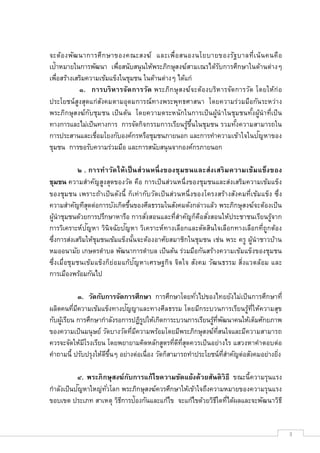จะต้อ งพัฒ นาการศึก ษาของคณะสงฆ์ และเพือสนองนโยบายของรัฐ บาลทีเน้ น คนคือ
เป้าหมายในการพัฒนา เพือสนับสนุ นให้พระภิกษุสงฆ์สามเณรได้รบการศึกษาในด้านต่างๆ
                                                             ั
เพือสร้างเสริมความเข้มแข็งในชุมชน ในด้านต่างๆ ได้แก่
           ๑. การบริ หารจัด การวัด พระภิก ษุ สงฆ์จะต้องบริห ารจัดการวัด โดยให้ก่ อ
ประโยชน์ สูงสุดแก่สงคมตามอุดมการณ์ทางพระพุทธศาสนา โดยความร่วมมือกัน ระหว่า ง
                   ั
พระภิกษุสงฆ์ก ับชุม ชน เป็ น ต้น โดยความตระหนักในการเป็ นผูนํ าในชุมชนทังผูนํา ทีเป็ น
                                                           ้                ้
ทางการและไม่เป็นทางการ การจัดกิจกรรมการเรียนรูขนในชุมชน รวมทังความสามารถใน
                                                  ้ ึ
การประสานและเชือมโยงกับองค์กรหรือชุมชนภายนอก และการทําความเข้าใจในปญหาของ ั
ชุมชน การขอรับความร่วมมือ และการสนับสนุ นจากองค์กรภายนอก

           ๒ . การทํา วัด ให้ เ ป็ นส่ ว นหนึ งของชุมชนและส่ งเสริ ม ความเข้ ม แข็งของ
ชุมชน ความสําคัญสูงสุดของวัด คือ การเป็ นส่วนหนึงของชุมชนและส่งเสริมความเข้มแข็ง
ของชุม ชน เพราะถ้า เป็ น ดังนี ก็เท่ า กับวัดเป็ น ส่วนหนึ งของโครงสร้า งสังคมทีเข้ม แข็ง ซึง
ความสําคัญทีสุดต่อการบังเกิดขึนของศีลธรรมในสังคมดังกล่าวแล้ว พระภิกษุสงฆ์จะต้องเป็ น
ผูนําชุมชนด้วยการปรึกษาหารือ การสังสอนและทีสําคัญก็คอสังสอนให้ประชาชนเรียนรูจาก
  ้                                                           ื                          ้
               ั              ั
การวิเคราะห์ปญหา วินิจฉัยปญหา วิเคราะห์ทางเลือกและตัดสินใจเลือกทางเลือกทีถูกต้อง
ซึงการส่งเสริมให้ชุมชนเข้มแข็งนันจะต้องอาศัยสมาชิกในชุมชน เช่น พระ ครู ผูนําชาวบ้าน
                                                                                 ้
หมออนามัย เกษตรตําบล พัฒนาการตําบล เป็นต้น ร่วมมือกันสร้างความเข้มแข็งของชุมชน
                                   ั
ซึงเมือชุม ชนเข้ม แข็งก็ย่อมแก้ปญหาเศรษฐกิจ จิตใจ สังคม วัฒนธรรม สิงแวดล้อม และ
การเมืองพร้อมกันไป

             ๓. วัดกับการจัดการศึกษา การศึกษาโดยทัวไปของไทยยังไม่เป็ นการศึกษาที
                               ั
ผลิตคนทีมีความเข้มแข็งทางปญญาและทางศีลธรรม โดยมีกระบวนการเรียนรูทีให้ความสุข
                                                                       ้
กับผูเ้ รียน การศึกษากําลังรอการปฏิรปให้เกิดการะบวนการเรียนรูทพัฒนาคนให้เต็มศักยภาพ
                                    ู                        ้ ี
ของความเป็นมนุ ษย์ วัดบางวัดทีมีความพร้อมโดยมีพระภิกษุสงฆ์ทสนใจและมีความสามารถ
                                                                 ี
ควรจะจัดให้มโรงเรียน โดยพยายามคิดหลักสูตรทีดีทสุดควรเป็ นอย่างไร แสวงหาคําตอบต่อ
               ี                                  ี
คําถามนี ปรับปรุงให้ดขนๆ อย่างต่อเนือง วัดก็สามารถทําประโยชน์ทสําคัญต่อสังคมอย่างยิง
                       ี ึ                                         ี

           ๔. พระภิ กษุสงฆ์กบการแก้ไขความขัดแย้งด้ วยสันติ วิธี ขณะนีความรุนแรง
                            ั
           ั
กําลังเป็นปญหาใหญ่ทวโลก พระภิกษุสงฆ์ควรศึกษาให้เข้าใจถึงความหมายของความรุนแรง
                     ั
ขอบเขต ประเภท สาเหตุ วิธการป้องกันและแก้ไข จะแก้ไขด้วยวิธใดทีได้ผลและจะพัฒนาวิธี
                         ี                                ี


                                                                                                3
 