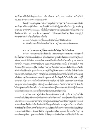 พระภิกษุสงฆ์จงมีหน้าทีอยูสองประการ คือ “ค้นหาความจริง” และ “การนํ าความจริงนันไป
               ึ          ่
ตอบสนองความต้องการของคนจํานวนมาก”
            ในแง่ทว่าพระภิกษุสงฆ์จาต้องดํารงอยูเพือการบรรลุความจริงทางศาสนา ก็จดว่า
                   ี              ํ            ่                                 ั
พระภิกษุสงฆ์ดารงอยูเพือตัวเอง มองในแง่ทมีภารกิจเพือผูทุกข์ยากในสังสารวัฏ พระภิกษุ
                 ํ   ่                     ี            ้
สงฆ์กเป็น “มรรควิธ”ี หรือ means เพือสิงอืนทีไม่ใช่ตวพระภิกษุสงฆ์เอง การทีพระภิกษุสงฆ์
      ็                                            ั
ต้อ งค้น หา “สัจธรรม” และนํ า “ศาสนธรรม” ไปเผยแผ่แ ก่ ค นอืนๆ นี เอง การปฏิรูป
พระพุทธศาสนาจึงเกียวเนืองกับสองเรืองคือ
                                                     ั
            ๑. การสร้างระบบความรูทสามารถนําไปแก้ปญหาได้จริงในสังคม
                                    ้ ี
            ๒. การสร้างระบบทีเอือต่อการค้นคว้าหาความรู้ และการเผยแผ่ศาสนธรรม

           ๑. การสร้างระบบความรู้ทีสามารถนําไปแก้ปัญหาได้จริงในสังคม
            การสร้า งระบบความรู้เป็ น สิงจํา เป็ น เพราะความรู้ท างศาสนาของชาวพุท ธที
เกิดขึนตามลําดับกาลเวลานันมีมาก นับแต่สมัยพระพุทธเจ้าเป็ นต้นมาระบบความรูก็แตก       ้
หน่อขยายออกไปเป็ นจํานวนมาก เมือคณะสงฆ์ตองเกียวข้องกับสังคมหนึง ๆ ณ เวลาใด
                                                    ้
เวลาหนึงจึงจําเป็นต้องรูวาความรูใดบ้าง เป็นสิงจําเป็นสําหรับสังคมนัน ๆ ในขณะนัน ๆ การ
                          ้่        ้
ทําความเข้าใจระบบความรูเ้ ดิม การค้นคว้าแสวงหาในระดับประสบการณ์จริง หรือการค้นคว้า
เพิมเติมด้วยวิธการใด ๆ การจัดระบบความรูทีมีอยู่ให้เหมาะแก่กาลสมัยจึงเป็ นสิงทีต้องทํา
                  ี                               ้
พระพุทธเจ้าเคยตรัสแก่ภกษุว่า ความรูทีพระองค์ตรัสรูนันมีมากดุจใบไม้ในป่า ส่วนความรู้
                              ิ           ้               ้
หรือสัจจธรรมทีพระองค์เผยแสดงแก่ ภิก ษุ แ ละคนทัวไปนั นดุจใบไม้ใ นกํ า มือ แม้ค วามรู้ม ี
มากมายแต่ม ีบางส่วนเท่ า นั นทีจํา เป็ น สํา หรับการดับทุ ก ข์ ข้อนี นอกจากสะท้อนท่ า ทีของ
พระพุทธศาสนาต่อความรูตาง ๆ ทีมีอยูในโลกนีแล้วยังแสดง “จารีต” บางประการทีน่ าจะทํา
                             ้ ่        ่
              ั ั
ให้ชาวพุทธปจจุบนได้ตระหนักว่า ในการเผยแพร่ความรูนันนอกจากต้องมีความรูกว้างขวาง
                                                        ้                       ้
แล้วยังต้องรูอกว่าอะไรคือความรูทจําเป็นหรือเหมาะสมสําหรับยุคสมัย
             ้ี                    ้ ี
            การสร้างระบบความรูนันน่าจะประกอบด้วยสองส่วนหลัก ๆ คือ ความรูระดับสัจ
                                      ้                                           ้
ธรรมหรืออภิปรัชญา กับความรูระดับจริยธรรม หรือจริยศาสตร์ ความรูสองส่วนนีอิงอาศัยกัน
                                 ้                                       ้
อย่างไม่สามารถจะแยกออกจากกันได้ ความรูระดับสัจธรรมหรืออภิปรัชญาจะสูญเปล่าหากไม่
                                                ้
สามารถชีแสดงให้เห็นว่ามันเกียวข้องกับชีวตมนุ ษย์อย่างไร ความรูทางจริยธรรมหรือจริย
                                              ิ                        ้
ศาสตร์จะมีไ ม่ม ีนํ าหนั ก หากไม่ม ีฐานทางอภิปรัชญาทีมันคง ชาวพุท ธมัก รังเกียจปรัชญา
                                                                           ั
โดยเฉพาะอภิปรัชญา ด้วยเข้า ใจว่า พระพุท ธเจ้า ทรงไม่สนพระทัยปญหาอภิปรัชญา ใน
ความคิดของผูเขียน ทุกศาสนามีหลักอภิปรัชญารองรับหลักจริยศาสตร์ดวยกันทังนัน และ
                ้                                                            ้




                                                                                              5
 