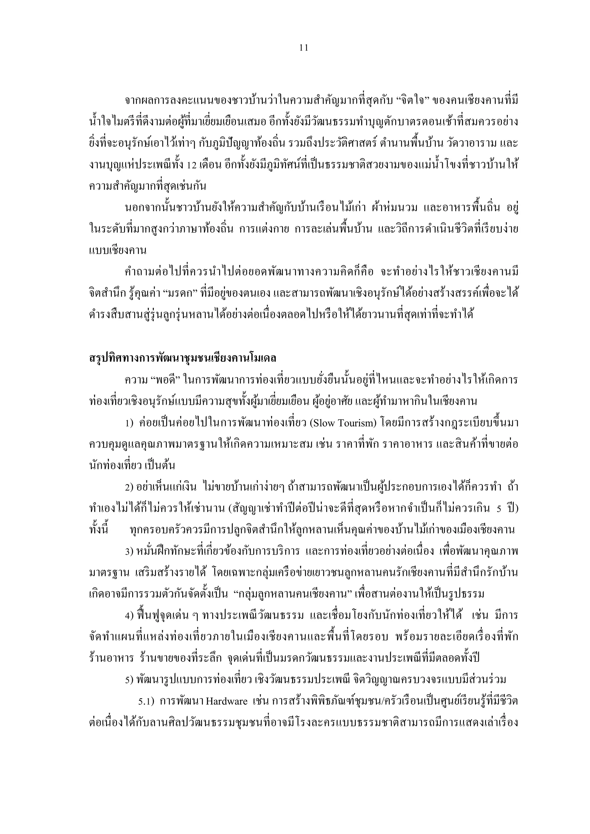 จากผลการลงคะแนนของชาวบ้านว่าในความสําคัญมากทีสุ ดกับ “จิตใจ” ของคนเชียงคานทีมี
นําใจไมตรี ทีดีงามต่อผูทีมาเยียมเยือนเสมอ อีกทังยังมีวฒนธรรมทําบุญตักบาตรตอนเช้าทีสมควรอย่าง
                          ้                           ั
ยิงทีจะอนุรักษ์เอาไว้เท่าๆ กับภูมิปัญญาท้องถิน รวมถึงประวัติศาสตร์ ตํานานพืนบ้าน วัดวาอาราม และ
งานบุญแห่ประเพณี ทง เดือน อีกทังยังมีภูมิทศน์ทีเป็ นธรรมชาติสวยงามของแม่นาโขงทีชาวบ้านให้
                       ั                       ั                                ํ
ความสําคัญมากทีสุดเช่นกัน
         นอกจากนันชาวบ้านยังให้ความสําคัญกับบ้านเรื อนไม้เก่า ผ้าห่ มนวม และอาหารพืนถิน อยู่
ในระดับทีมากสูงกว่าภาษาท้องถิน การแต่งกาย การละเล่นพืนบ้าน และวิถีการดําเนิ นชีวิตทีเรี ยบง่าย
แบบเชียงคาน
         คําถามต่ อไปที ควรนําไปต่ อยอดพัฒ นาทางความคิ ดก็ คื อ จะทําอย่างไรให้ชาวเชี ย งคานมี
จิตสํานึก รู้คุณค่า “มรดก” ทีมีอยูของตนเอง และสามารถพัฒนาเชิงอนุรักษ์ได้อย่างสร้างสรรค์เพือจะได้
                                  ่
ดํารงสืบสานสู่รุ่นลูกรุ่ นหลานได้อย่างต่อเนืองตลอดไปหรื อให้ได้ยาวนานทีสุดเท่าทีจะทําได้

สรุปทิศทางการพัฒนาชุมชนเชียงคานโมเดล
         ความ “พอดี” ในการพัฒนาการท่องเทียวแบบยังยืนนันอยู่ทีไหนและจะทําอย่างไรให้เกิดการ
ท่องเทียวเชิงอนุรักษ์แบบมีความสุขทังผูมาเยียมเยือน ผูอยูอาศัย และผูทามาหากินในเชียงคาน
                                        ้              ้ ่            ้ ํ
          ) ค่อยเป็ นค่อยไปในการพัฒนาท่องเทียว (Slow Tourism) โดยมีการสร้างกฎระเบียบขึ นมา
ควบคุมดูแลคุณภาพมาตรฐานให้เกิดความเหมาะสม เช่น ราคาทีพัก ราคาอาหาร และสิ นค้าทีขายต่อ
นักท่องเทียว เป็ นต้น
          ) อย่าเห็นแก่เงิน ไม่ขายบ้านเก่าง่ายๆ ถ้าสามารถพัฒนาเป็ นผูประกอบการเองได้ก็ควรทํา ถ้า
                                                                        ้
ทําเองไม่ได้ก็ไม่ควรให้เช่านาน (สัญญาเช่ าทําปี ต่อปี น่ าจะดีทีสุ ดหรื อหากจําเป็ นก็ไม่ควรเกิน ปี )
ทังนี ทุกครอบครัวควรมีการปลูกจิตสํานึกให้ลกหลานเห็นคุณค่าของบ้านไม้เก่าของเมืองเชียงคาน
                                                    ู
          ) หมันฝึ กทักษะทีเกียวข้องกับการบริ การ และการท่องเทียวอย่างต่อเนือง เพือพัฒนาคุณภาพ
มาตรฐาน เสริ มสร้างรายได้ โดยเฉพาะกลุ่มเครื อข่ายเยาวชนลูกหลานคนรักเชียงคานทีมีสานึ กรักบ้าน
                                                                                           ํ
เกิดอาจมีการรวมตัวกันจัดตังเป็ น “กลุ่มลูกหลานคนเชียงคาน” เพือสานต่องานให้เป็ นรู ปธรรม
          ) ฟื นฟูจุดเด่น ๆ ทางประเพณี วฒนธรรม และเชือมโยงกับนักท่องเทียวให้ได้ เช่น มีการ
                                          ั
จัด ทําแผนที แหล่งท่ องเที ยวภายในเมืองเชี ย งคานและพืนที โดยรอบ พร้ อมรายละเอีย ดเรื องที พัก
ร้านอาหาร ร้านขายของทีระลึก จุดเด่นทีเป็ นมรดกวัฒนธรรมและงานประเพณี ทีมีตลอดทังปี
          ) พัฒนารู ปแบบการท่องเทียว เชิงวัฒนธรรมประเพณี จิตวิญญาณครบวงจรแบบมีส่วนร่ วม
               . ) การพัฒนา Hardware เช่น การสร้างพิพิธภัณฑ์ชุมชน/ครัวเรื อนเป็ นศูนย์เรี ยนรู้ทีมีชีวิต
ต่อเนืองได้กบลานศิลปวัฒนธรรมชุมชนทีอาจมีโรงละครแบบธรรมชาติสามารถมีการแสดงเล่าเรื อง
             ั
 