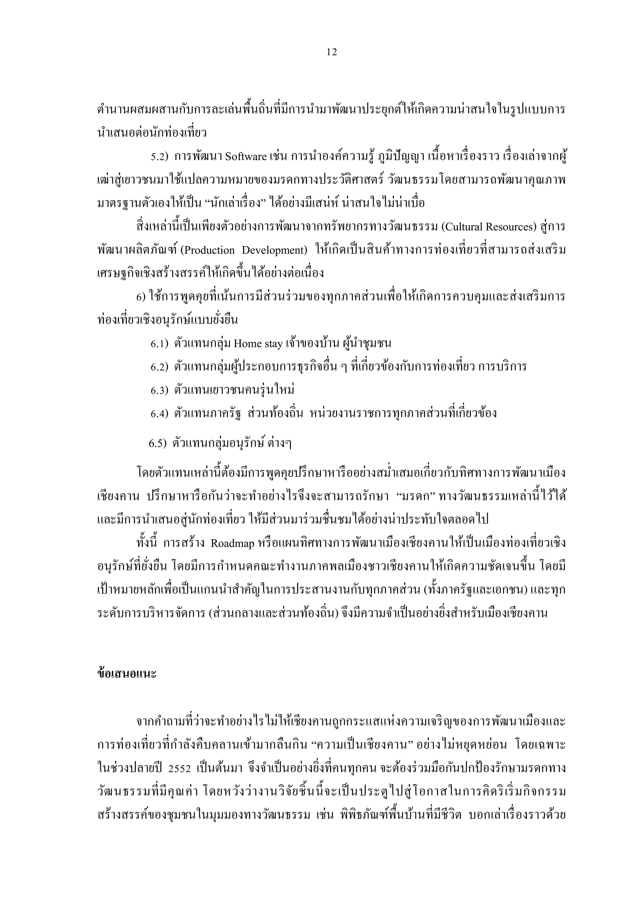 ตํานานผสมผสานกับการละเล่นพืนถินทีมีการนํามาพัฒนาประยุกต์ให้เกิดความน่าสนใจในรู ปแบบการ
นําเสนอต่อนักท่องเทียว
                . ) การพัฒนา Software เช่น การนําองค์ความรู้ ภูมิปัญญา เนื อหาเรื องราว เรื องเล่าจากผู้
เฒ่าสู่เยาวชนมาใช้แปลความหมายของมรดกทางประวัติศาสตร์ วัฒนธรรมโดยสามารถพัฒนาคุณภาพ
มาตรฐานตัวเองให้เป็ น “นักเล่าเรื อง” ได้อย่างมีเสน่ห์ น่าสนใจไม่น่าเบือ
          สิ งเหล่านี เป็ นเพียงตัวอย่างการพัฒนาจากทรัพยากรทางวัฒนธรรม (Cultural Resources) สู่การ
พัฒนาผลิต ภัณ ฑ์ (Production Development) ให้เกิด เป็ นสิ นค้าทางการท่ องเที ยวทีสามารถส่ งเสริ ม
เศรษฐกิจเชิงสร้างสรรค์ให้เกิดขึนได้อย่างต่อเนือง
           ) ใช้การพูดคุยทีเน้นการมีส่วนร่ วมของทุกภาคส่ วนเพือให้เกิดการควบคุมและส่ งเสริ มการ
ท่องเทียวเชิงอนุรักษ์แบบยังยืน
                . ) ตัวแทนกลุ่ม Home stay เจ้าของบ้าน ผูนาชุมชน
                                                         ้ ํ
                . ) ตัวแทนกลุ่มผูประกอบการธุรกิจอืน ๆ ทีเกียวข้องกับการท่องเทียว การบริ การ
                                    ้
                . ) ตัวแทนเยาวชนคนรุ่ นใหม่
                . ) ตัวแทนภาครัฐ ส่วนท้องถิน หน่วยงานราชการทุกภาคส่วนทีเกียวข้อง
           6.5) ตัวแทนกลุ่มอนุรักษ์ ต่างๆ
         โดยตัวแทนเหล่านี ต้องมีการพูดคุยปรึ กษาหารื ออย่างสมําเสมอเกียวกับทิศทางการพัฒนาเมือง
เชียงคาน ปรึ กษาหารื อกันว่าจะทําอย่างไรจึงจะสามารถรักษา “มรดก” ทางวัฒนธรรมเหล่านี ไว้ได้
และมีการนําเสนอสู่นกท่องเทียว ให้มีส่วนมาร่ วมชืนชมได้อย่างน่าประทับใจตลอดไป
                      ั
         ทังนี การสร้าง Roadmap หรื อแผนทิศทางการพัฒนาเมืองเชียงคานให้เป็ นเมืองท่องเทียวเชิง
อนุรักษ์ทียังยืน โดยมีการกําหนดคณะทํางานภาคพลเมืองชาวเชียงคานให้เกิดความชัดเจนขึ น โดยมี
เป้ าหมายหลักเพือเป็ นแกนนําสําคัญในการประสานงานกับทุกภาคส่วน (ทังภาครัฐและเอกชน) และทุก
ระดับการบริ หารจัดการ (ส่วนกลางและส่วนท้องถิน) จึงมีความจําเป็ นอย่างยิงสําหรับเมืองเชียงคาน


ข้ อเสนอแนะ

        จากคําถามทีว่าจะทําอย่างไรไม่ให้เชียงคานถูกกระแสแห่ งความเจริ ญของการพัฒนาเมืองและ
การท่ องเทียวทีกําลังคืบคลานเข้ามากลืนกิ น “ความเป็ นเชีย งคาน” อย่างไม่หยุด หย่อน โดยเฉพาะ
ในช่วงปลายปี            เป็ นต้นมา จึงจําเป็ นอย่างยิงทีคนทุกคน จะต้องร่ วมมือกันปกป้ องรักษามรดกทาง
วัฒ นธรรมที มี คุ ณ ค่ า โดยหวัง ว่ า งานวิ จ ัย ชิ นนี จะเป็ นประตู ไ ปสู่ โ อกาสในการคิ ด ริ เริ มกิ จ กรรม
สร้างสรรค์ของชุมชนในมุมมองทางวัฒนธรรม เช่น พิพิธภัณฑ์พนบ้านทีมีชีวิต บอกเล่าเรื องราวด้วย
                                                                       ื
 