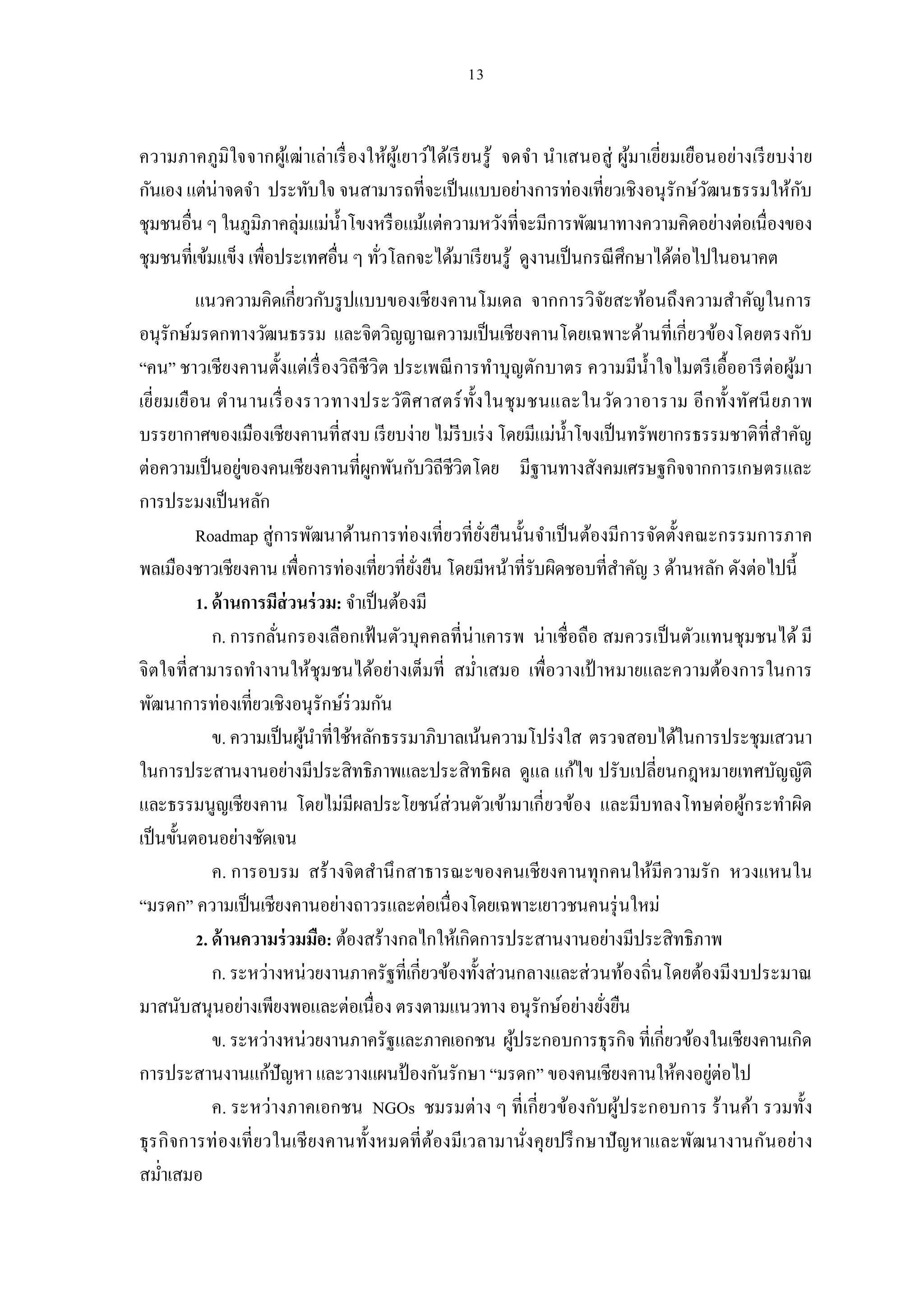 ความภาคภูมิใจจากผูเ้ ฒ่าเล่าเรื องให้ผูเ้ ยาว์ได้เรี ยนรู้ จดจํา นําเสนอสู่ ผูมาเยียมเยือนอย่างเรี ย บง่ าย
                                                                              ้
กันเอง แต่น่าจดจํา ประทับใจ จนสามารถทีจะเป็ นแบบอย่างการท่องเทียวเชิงอนุ รักษ์วฒนธรรมให้กบ
                                                                                         ั                ั
ชุมชนอืน ๆ ในภูมิภาคลุ่มแม่นาโขงหรื อแม้แต่ความหวังทีจะมีการพัฒนาทางความคิดอย่างต่อเนืองของ
                             ํ
ชุมชนทีเข้มแข็ง เพือประเทศอืน ๆ ทัวโลกจะได้มาเรี ยนรู้ ดูงานเป็ นกรณี ศึกษาได้ต่อไปในอนาคต
          แนวความคิดเกียวกับรู ปแบบของเชียงคานโมเดล จากการวิจยสะท้อนถึงความสําคัญในการ
                                                                     ั
อนุรักษ์มรดกทางวัฒนธรรม และจิตวิญญาณความเป็ นเชียงคานโดยเฉพาะด้านทีเกียวข้องโดยตรงกับ
“คน” ชาวเชียงคานตังแต่เรื องวิถีชีวิต ประเพณี การทําบุญตักบาตร ความมีนาใจไมตรี เอืออารี ต่อผูมา
                                                                           ํ                 ้
เยียมเยือน ตํานานเรื องราวทางประวัติ ศ าสตร์ ทังในชุ ม ชนและในวัด วาอาราม อี ก ทังทัศนี ย ภาพ
บรรยากาศของเมืองเชียงคานทีสงบ เรี ยบง่าย ไม่รีบเร่ ง โดยมีแม่นาโขงเป็ นทรัพยากรธรรมชาติทีสําคัญ
                                                               ํ
ต่อความเป็ นอยูของคนเชียงคานทีผูกพันกับวิถีชีวิตโดย มีฐานทางสังคมเศรษฐกิจจากการเกษตรและ
                  ่
การประมงเป็ นหลัก
          Roadmap สู่การพัฒนาด้านการท่องเทียวทียังยืนนันจําเป็ นต้องมีการจัดตังคณะกรรมการภาค
พลเมืองชาวเชียงคาน เพือการท่องเทียวทียังยืน โดยมีหน้าทีรับผิดชอบทีสําคัญ ด้านหลัก ดังต่อไปนี
           . ด้ านการมีส่วนร่ วม: จําเป็ นต้องมี
             ก. การกลันกรองเลือกเฟ้ นตัวบุคคลทีน่ าเคารพ น่ าเชือถือ สมควรเป็ นตัวแทนชุมชนได้ มี
จิตใจทีสามารถทํางานให้ชุมชนได้อย่างเต็มที สมําเสมอ เพือวางเป้ าหมายและความต้องการในการ
พัฒนาการท่องเทียวเชิงอนุรักษ์ร่วมกัน
             ข. ความเป็ นผูนาทีใช้หลักธรรมาภิบาลเน้นความโปร่ งใส ตรวจสอบได้ในการประชุมเสวนา
                           ้ ํ
ในการประสานงานอย่างมีประสิทธิภาพและประสิ ทธิผล ดูแล แก้ไข ปรับเปลียนกฎหมายเทศบัญญัติ
และธรรมนูญเชียงคาน โดยไม่มีผลประโยชน์ส่วนตัวเข้ามาเกียวข้อง และมีบทลงโทษต่อผูกระทําผิด ้
เป็ นขันตอนอย่างชัดเจน
             ค. การอบรม สร้ างจิตสํานึ กสาธารณะของคนเชียงคานทุ กคนให้มีค วามรัก หวงแหนใน
“มรดก” ความเป็ นเชียงคานอย่างถาวรและต่อเนืองโดยเฉพาะเยาวชนคนรุ่ นใหม่
           . ด้ านความร่ วมมือ: ต้องสร้างกลไกให้เกิดการประสานงานอย่างมีประสิทธิภาพ
             ก. ระหว่างหน่วยงานภาครัฐทีเกียวข้องทังส่วนกลางและส่ วนท้องถินโดยต้องมีงบประมาณ
มาสนับสนุนอย่างเพียงพอและต่อเนือง ตรงตามแนวทาง อนุรักษ์อย่างยังยืน
             ข. ระหว่างหน่วยงานภาครัฐและภาคเอกชน ผูประกอบการธุรกิจ ทีเกียวข้องในเชียงคานเกิด
                                                        ้
การประสานงานแก้ปัญหา และวางแผนป้ องกันรักษา “มรดก” ของคนเชียงคานให้คงอยูต่อไป      ่
             ค. ระหว่างภาคเอกชน NGOs ชมรมต่าง ๆ ทีเกียวข้องกับผูประกอบการ ร้านค้า รวมทัง
                                                                       ้
ธุร กิ จการท่ องเที ยวในเชี ยงคานทังหมดที ต้องมีเวลามานังคุ ยปรึ กษาปั ญ หาและพัฒ นางานกันอย่าง
สมําเสมอ
 