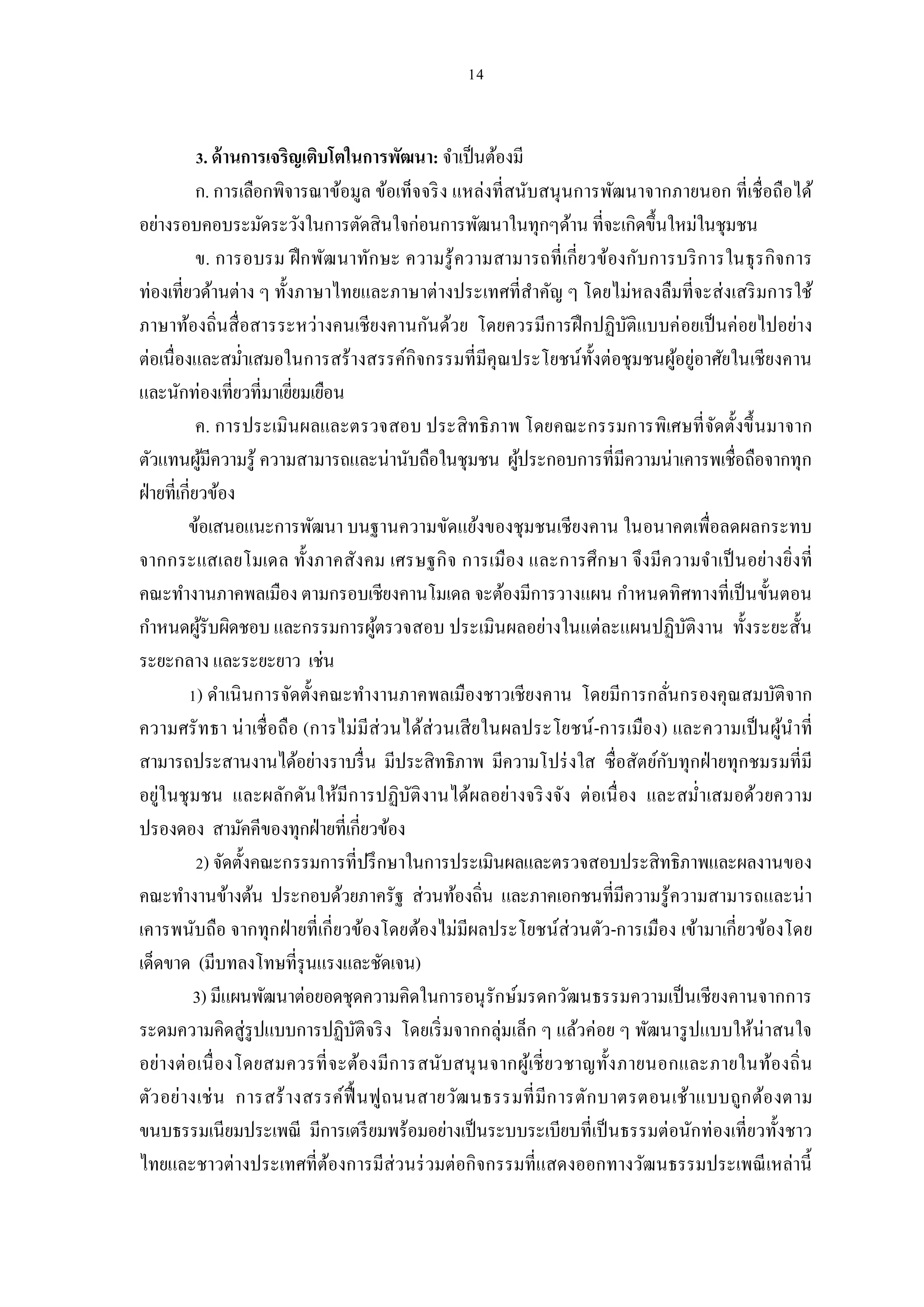 . ด้ านการเจริญเติบโตในการพัฒนา: จําเป็ นต้องมี
           ก. การเลือกพิจารณาข้อมูล ข้อเท็จจริ ง แหล่งทีสนับสนุ นการพัฒนาจากภายนอก ทีเชือถือได้
อย่างรอบคอบระมัดระวังในการตัดสินใจก่อนการพัฒนาในทุกๆด้าน ทีจะเกิดขึนใหม่ในชุมชน
           ข. การอบรม ฝึ กพัฒ นาทัก ษะ ความรู้ ความสามารถที เกียวข้องกับการบริ ก ารในธุ ร กิจ การ
ท่องเทียวด้านต่าง ๆ ทังภาษาไทยและภาษาต่างประเทศทีสําคัญ ๆ โดยไม่หลงลืมทีจะส่ งเสริ มการใช้
ภาษาท้องถินสื อสารระหว่างคนเชียงคานกันด้วย โดยควรมีการฝึ กปฏิบติแบบค่ อยเป็ นค่อยไปอย่าง
                                                                        ั
ต่อเนืองและสมําเสมอในการสร้างสรรค์กิจกรรมทีมีคุณประโยชน์ทงต่อชุมชนผูอยู่อาศัยในเชียงคาน
                                                                   ั          ้
และนักท่องเทียวทีมาเยียมเยือน
           ค. การประเมินผลและตรวจสอบ ประสิ ทธิ ภาพ โดยคณะกรรมการพิเศษที จัดตังขึ นมาจาก
ตัวแทนผูมีความรู้ ความสามารถและน่านับถือในชุมชน ผูประกอบการทีมีความน่าเคารพเชือถือจากทุก
              ้                                               ้
ฝ่ ายทีเกียวข้อง
         ข้อเสนอแนะการพัฒนา บนฐานความขัดแย้งของชุมชนเชียงคาน ในอนาคตเพือลดผลกระทบ
จากกระแสเลยโมเดล ทังภาคสังคม เศรษฐกิ จ การเมือง และการศึก ษา จึงมีค วามจําเป็ นอย่างยิงที
คณะทํางานภาคพลเมือง ตามกรอบเชียงคานโมเดล จะต้องมีการวางแผน กําหนดทิศทางทีเป็ นขันตอน
กําหนดผูรับผิดชอบ และกรรมการผูตรวจสอบ ประเมินผลอย่างในแต่ละแผนปฏิบติงาน ทังระยะสัน
            ้                            ้                                      ั
ระยะกลาง และระยะยาว เช่น
           ) ดําเนิ นการจัดตังคณะทํางานภาคพลเมืองชาวเชียงคาน โดยมีการกลันกรองคุณสมบัติจาก
ความศรั ทธา น่ าเชื อถือ (การไม่มีส่ว นได้ส่ว นเสี ย ในผลประโยชน์ -การเมือง) และความเป็ นผูน ําที
                                                                                             ้
สามารถประสานงานได้อย่างราบรื น มีประสิทธิภาพ มีความโปร่ งใส ซือสัตย์กบทุกฝ่ ายทุกชมรมทีมี
                                                                            ั
อยู่ในชุ มชน และผลักดัน ให้มีก ารปฏิบัติ งานได้ผลอย่างจริ งจัง ต่ อเนื อง และสมําเสมอด้ว ยความ
ปรองดอง สามัคคีของทุกฝ่ ายทีเกียวข้อง
                ) จัดตังคณะกรรมการทีปรึ กษาในการประเมินผลและตรวจสอบประสิทธิภาพและผลงานของ
คณะทํางานข้างต้น ประกอบด้วยภาครัฐ ส่วนท้องถิน และภาคเอกชนทีมีความรู้ความสามารถและน่ า
เคารพนับถือ จากทุก ฝ่ ายทีเกียวข้องโดยต้องไม่มีผลประโยชน์ส่วนตัว-การเมือง เข้ามาเกียวข้องโดย
เด็ดขาด (มีบทลงโทษทีรุ นแรงและชัดเจน)
          3) มีแผนพัฒนาต่อยอดชุดความคิดในการอนุ รักษ์มรดกวัฒนธรรมความเป็ นเชียงคานจากการ
ระดมความคิดสู่รูปแบบการปฏิบติจริ ง โดยเริ มจากกลุ่มเล็ก ๆ แล้วค่อย ๆ พัฒนารู ปแบบให้น่าสนใจ
                                      ั
อย่างต่ อเนื องโดยสมควรที จะต้องมีก ารสนับสนุ น จากผูเ้ ชี ยวชาญทังภายนอกและภายในท้องถิ น
ตัว อย่างเช่ น การสร้ างสรรค์ฟื นฟูถนนสายวัฒ นธรรมที มีก ารตัก บาตรตอนเช้าแบบถูก ต้อ งตาม
ขนบธรรมเนียมประเพณี มีการเตรี ยมพร้อมอย่างเป็ นระบบระเบียบทีเป็ นธรรมต่อนักท่องเทียวทังชาว
ไทยและชาวต่างประเทศทีต้องการมีส่วนร่ วมต่อกิจกรรมทีแสดงออกทางวัฒนธรรมประเพณี เหล่านี
 
