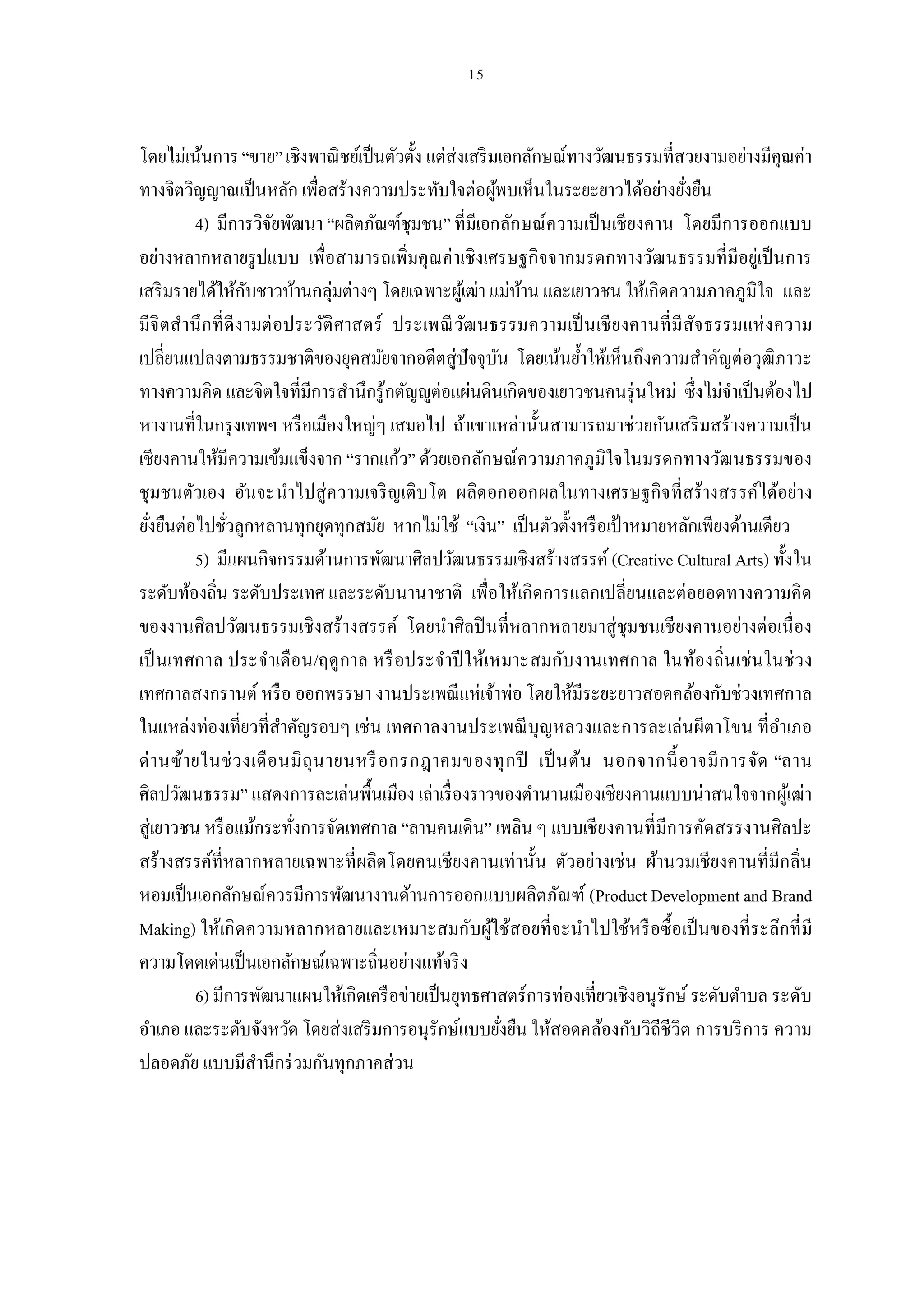 โดยไม่เน้นการ “ขาย” เชิงพาณิ ชย์เป็ นตัวตัง แต่ส่งเสริ มเอกลักษณ์ทางวัฒนธรรมทีสวยงามอย่างมีคุณค่า
ทางจิตวิญญาณเป็ นหลัก เพือสร้างความประทับใจต่อผูพบเห็นในระยะยาวได้อย่างยังยืน
                                                         ้
          4) มีการวิจยพัฒนา “ผลิตภัณฑ์ชุมชน” ทีมีเอกลักษณ์ความเป็ นเชียงคาน โดยมีการออกแบบ
                        ั
อย่างหลากหลายรู ปแบบ เพือสามารถเพิมคุณค่าเชิงเศรษฐกิจจากมรดกทางวัฒนธรรมทีมีอยู่เป็ นการ
เสริ มรายได้ให้กบชาวบ้านกลุ่มต่างๆ โดยเฉพาะผูเ้ ฒ่า แม่บาน และเยาวชน ให้เกิดความภาคภูมิใจ และ
                    ั                                        ้
มีจิ ตสํานึ ก ที ดีงามต่ อประวัติ ศาสตร์ ประเพณี วฒ นธรรมความเป็ นเชี ย งคานที มีสัจ ธรรมแห่ งความ
                                                  ั
เปลียนแปลงตามธรรมชาติของยุคสมัยจากอดีตสู่ปัจจุบน โดยเน้นยําให้เห็นถึงความสําคัญต่อวุฒิภาวะ
                                                           ั
ทางความคิด และจิตใจทีมีการสํานึกรู้กตัญ ูต่อแผ่นดินเกิดของเยาวชนคนรุ่ นใหม่ ซึงไม่จาเป็ นต้องไป
                                                                                        ํ
หางานทีในกรุ งเทพฯ หรื อเมืองใหญ่ๆ เสมอไป ถ้าเขาเหล่านันสามารถมาช่วยกันเสริ มสร้างความเป็ น
เชียงคานให้มีความเข้มแข็งจาก “รากแก้ว” ด้วยเอกลักษณ์ความภาคภูมิใจในมรดกทางวัฒนธรรมของ
ชุมชนตัวเอง อันจะนําไปสู่ความเจริ ญเติบโต ผลิดอกออกผลในทางเศรษฐกิจ ทีสร้างสรรค์ได้อย่าง
ยังยืนต่อไปชัวลูกหลานทุกยุดทุกสมัย หากไม่ใช้ “เงิน” เป็ นตัวตังหรื อเป้ าหมายหลักเพียงด้านเดียว
          5) มีแผนกิจกรรมด้านการพัฒนาศิลปวัฒนธรรมเชิงสร้างสรรค์ (Creative Cultural Arts) ทังใน
ระดับท้องถิน ระดับประเทศ และระดับนานาชาติ เพือให้เกิดการแลกเปลียนและต่อยอดทางความคิด
ของงานศิลปวัฒนธรรมเชิงสร้างสรรค์ โดยนําศิลปิ นทีหลากหลายมาสู่ชุมชนเชียงคานอย่างต่อเนื อง
เป็ นเทศกาล ประจําเดือน/ฤดู กาล หรื อประจําปี ให้เหมาะสมกับงานเทศกาล ในท้องถินเช่น ในช่ ว ง
เทศกาลสงกรานต์ หรื อ ออกพรรษา งานประเพณี แห่เจ้าพ่อ โดยให้มีระยะยาวสอดคล้องกับช่วงเทศกาล
ในแหล่งท่องเทียวทีสําคัญรอบๆ เช่น เทศกาลงานประเพณี บุญหลวงและการละเล่นผีตาโขน ทีอําเภอ
ด่ า นซ้ายในช่ ว งเดื อ นมิ ถุน ายนหรื อกรกฎาคมของทุ ก ปี เป็ นต้น นอกจากนี อาจมีก ารจัด “ลาน
ศิลปวัฒนธรรม” แสดงการละเล่นพืนเมือง เล่าเรื องราวของตํานานเมืองเชียงคานแบบน่าสนใจจากผูเ้ ฒ่า
สู่เยาวชน หรื อแม้กระทังการจัดเทศกาล “ลานคนเดิน” เพลิน ๆ แบบเชียงคานทีมีการคัดสรรงานศิลปะ
สร้างสรรค์ทีหลากหลายเฉพาะทีผลิตโดยคนเชียงคานเท่านัน ตัวอย่างเช่น ผ้านวมเชียงคานทีมีกลิน
หอมเป็ นเอกลักษณ์ควรมีการพัฒนางานด้านการออกแบบผลิตภัณฑ์ (Product Development and Brand
Making) ให้เกิ ดความหลากหลายและเหมาะสมกับผูใช้สอยทีจะนําไปใช้หรื อซื อเป็ นของทีระลึกที มี
                                                       ้
ความโดดเด่นเป็ นเอกลักษณ์เฉพาะถินอย่างแท้จริ ง
          6) มีการพัฒนาแผนให้เกิดเครื อข่ายเป็ นยุทธศาสตร์การท่องเทียวเชิงอนุรักษ์ ระดับตําบล ระดับ
อําเภอ และระดับจังหวัด โดยส่งเสริ มการอนุรักษ์แบบยังยืน ให้สอดคล้องกับวิถีชีวิต การบริ การ ความ
ปลอดภัย แบบมีสานึกร่ วมกันทุกภาคส่วน
                      ํ
 