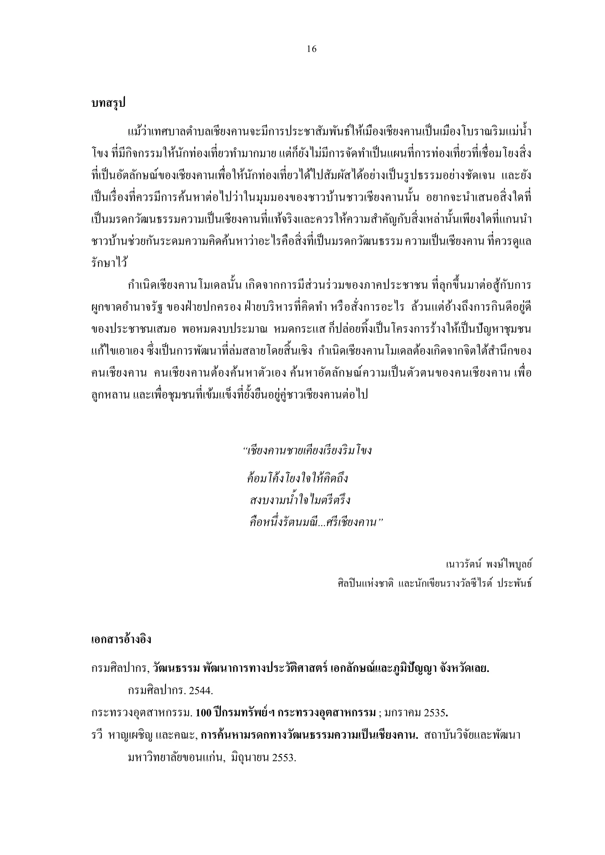 บทสรุป
           แม้ว่าเทศบาลตําบลเชียงคานจะมีการประชาสัมพันธ์ให้เมืองเชียงคานเป็ นเมืองโบราณริ มแม่นา
                                                                                               ํ
โขง ทีมีกิจกรรมให้นกท่องเทียวทํามากมาย แต่ก็ยงไม่มีการจัดทําเป็ นแผนทีการท่องเทียวทีเชือมโยงสิ ง
                         ั                       ั
ทีเป็ นอัตลักษณ์ของเชียงคานเพือให้นกท่องเทียวได้ไปสัมผัสได้อย่างเป็ นรู ปธรรมอย่างชัดเจน และยัง
                                      ั
เป็ นเรื องทีควรมีการค้นหาต่อไปว่าในมุมมองของชาวบ้านชาวเชียงคานนัน อยากจะนําเสนอสิ งใดที
เป็ นมรดกวัฒนธรรมความเป็ นเชียงคานทีแท้จริ งและควรให้ความสําคัญกับสิงเหล่านันเพียงใดทีแกนนํา
ชาวบ้านช่วยกันระดมความคิดค้นหาว่าอะไรคือสิ งทีเป็ นมรดกวัฒนธรรม ความเป็ นเชียงคาน ทีควรดูแล
รักษาไว้
           กําเนิ ดเชียงคานโมเดลนัน เกิ ดจากการมีส่วนร่ วมของภาคประชาชน ทีลุกขึ นมาต่อสู้กบการ
                                                                                           ั
ผูกขาดอํานาจรัฐ ของฝ่ ายปกครอง ฝ่ ายบริ หารทีคิดทํา หรื อสังการอะไร ล้วนแต่อางถึงการกินดีอยู่ดี
                                                                                ้
ของประชาชนเสมอ พอหมดงบประมาณ หมดกระแส ก็ปล่อยทิงเป็ นโครงการร้างให้เป็ นปัญหาชุมชน
แก้ไขเอาเอง ซึงเป็ นการพัฒนาทีล่มสลายโดยสินเชิง กําเนิดเชียงคานโมเดลต้องเกิดจากจิตใต้สานึกของ
                                                                                        ํ
คนเชีย งคาน คนเชีย งคานต้องค้น หาตัว เอง ค้น หาอัต ลัก ษณ์ ความเป็ นตัว ตนของคนเชี ยงคาน เพือ
ลูกหลาน และเพือชุมชนทีเข้มแข็งทียังยืนอยูคู่ชาวเชียงคานต่อไป
                                            ่


                                “เชียงคานชายเคียงเรี ยงริ มโขง
                                 ค้ อมโค้ งโยงใจให้ คิดถึง
                                 สงบงามนําใจไมตรี ตรึ ง
                                 คือหนึงรั ตนมณี ...ศรี เชียงคาน”

                                                                                 เนาวรัตน์ พงษ์ไพบูลย์
                                                      ศิลปิ นแห่งชาติ และนักเขียนรางวัลซี ไรต์ ประพันธ์


เอกสารอ้างอิง
กรมศิลปากร, วัฒนธรรม พัฒนาการทางประวัตศาสตร์ เอกลักษณ์และภูมปัญญา จังหวัดเลย.
                                          ิ                  ิ
       กรมศิลปากร. 2544.
กระทรวงอุตสาหกรรม. 100 ปี กรมทรัพย์ฯ กระทรวงอุตสาหกรรม ; มกราคม 2535.
รวี หาญเผชิญ และคณะ, การค้นหามรดกทางวัฒนธรรมความเป็ นเชียงคาน. สถาบันวิจยและพัฒนา
                                                                         ั
       มหาวิทยาลัยขอนแก่น, มิถุนายน 2553.
 