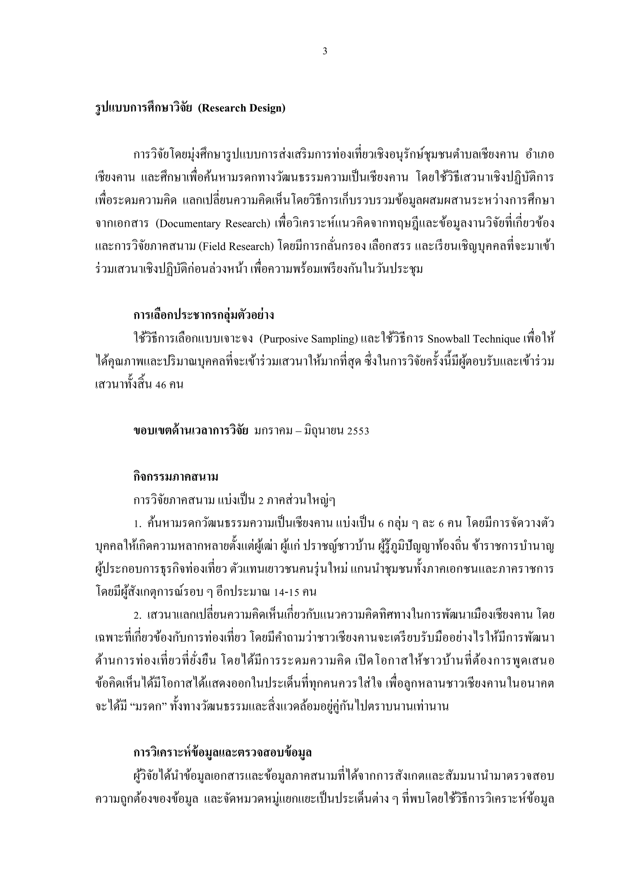 รูปแบบการศึกษาวิจย (Research Design)
                 ั

        การวิจยโดยมุ่งศึกษารู ปแบบการส่งเสริ มการท่องเทียวเชิงอนุรักษ์ชุมชนตําบลเชียงคาน อําเภอ
               ั
เชียงคาน และศึกษาเพือค้นหามรดกทางวัฒนธรรมความเป็ นเชียงคาน โดยใช้วิธีเสวนาเชิงปฏิบติการ   ั
เพือระดมความคิด แลกเปลียนความคิดเห็นโดยวิธีการเก็บรวบรวมข้อมูลผสมผสานระหว่างการศึกษา
จากเอกสาร (Documentary Research) เพือวิเคราะห์แนวคิดจากทฤษฎีและข้อมูลงานวิจยทีเกียวข้อง
                                                                                     ั
และการวิจยภาคสนาม (Field Research) โดยมีการกลันกรอง เลือกสรร และเรี ยนเชิญบุคคลทีจะมาเข้า
          ั
ร่ วมเสวนาเชิงปฏิบติก่อนล่วงหน้า เพือความพร้อมเพรี ยงกันในวันประชุม
                  ั

        การเลือกประชากรกลุ่มตัวอย่าง
       ใช้วิธีการเลือกแบบเจาะจง (Purposive Sampling) และใช้วิธีการ Snowball Technique เพือให้
ได้คุณภาพและปริ มาณบุคคลทีจะเข้าร่ วมเสวนาให้มากทีสุด ซึงในการวิจยครังนีมีผตอบรับและเข้าร่ วม
                                                                 ั         ู้
เสวนาทังสิน คน

       ขอบเขตด้ านเวลาการวิจย มกราคม – มิถุนายน
                            ั

          กิจกรรมภาคสนาม
          การวิจยภาคสนาม แบ่งเป็ น ภาคส่วนใหญ่ๆ
                 ั
            . ค้นหามรดกวัฒนธรรมความเป็ นเชียงคาน แบ่งเป็ น กลุ่ม ๆ ละ คน โดยมีการจัดวางตัว
บุคคลให้เกิดความหลากหลายตังแต่ผเู้ ฒ่า ผูแก่ ปราชญ์ชาวบ้าน ผูรู้ภูมิปัญญาท้องถิน ข้าราชการบํานาญ
                                          ้                  ้
ผูประกอบการธุรกิจท่องเทียว ตัวแทนเยาวชนคนรุ่ นใหม่ แกนนําชุมชนทังภาคเอกชนและภาคราชการ
  ้
โดยมีผสงเกตุการณ์รอบ ๆ อีกประมาณ - คน
       ู้ ั
            . เสวนาแลกเปลียนความคิดเห็นเกียวกับแนวความคิดทิศทางในการพัฒนาเมืองเชียงคาน โดย
เฉพาะทีเกียวข้องกับการท่องเทียว โดยมีคาถามว่าชาวเชียงคานจะเตรี ยบรับมืออย่างไรให้มีการพัฒนา
                                        ํ
ด้านการท่ องเที ยวที ยังยืน โดยได้มีก ารระดมความคิ ด เปิ ดโอกาสให้ชาวบ้านที ต้องการพูด เสนอ
ข้อคิดเห็นได้มีโอกาสได้แสดงออกในประเด็นทีทุกคนควรใส่ ใจ เพือลูกหลานชาวเชียงคานในอนาคต
จะได้มี “มรดก” ทังทางวัฒนธรรมและสิงแวดล้อมอยูคู่กนไปตราบนานเท่านาน
                                                 ่ ั

       การวิเคราะห์ ข้อมูลและตรวจสอบข้ อมูล
       ผูวิจยได้นาข้อมูลเอกสารและข้อมูลภาคสนามทีได้จากการสังเกตและสัมมนานํามาตรวจสอบ
         ้ ั     ํ
ความถูกต้องของข้อมูล และจัดหมวดหมู่แยกแยะเป็ นประเด็นต่าง ๆ ทีพบโดยใช้วิธีการวิเคราะห์ขอมูล
                                                                                       ้
 