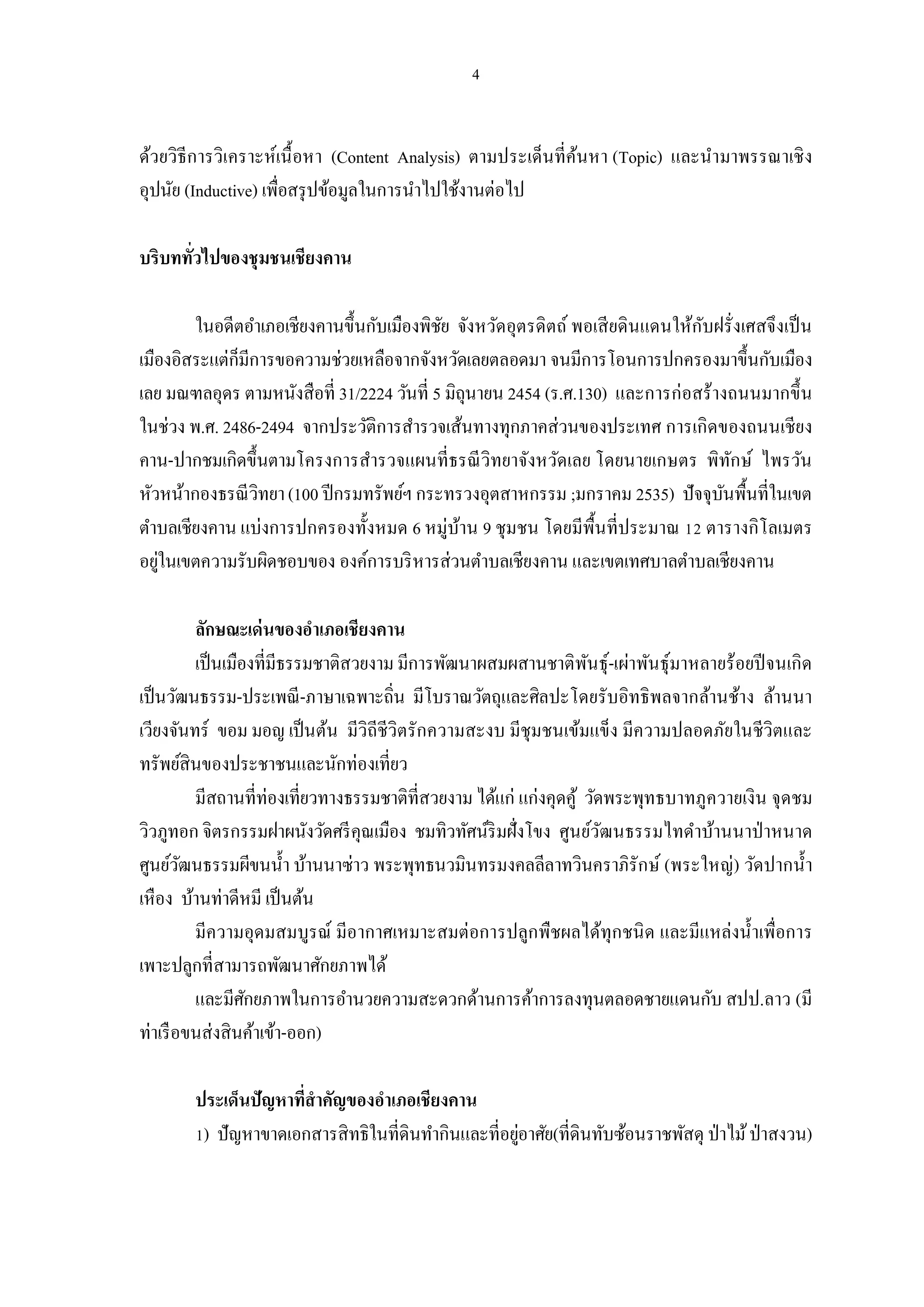 ด้วยวิธีการวิเคราะห์เนื อหา (Content Analysis) ตามประเด็นทีค้นหา (Topic) และนํามาพรรณาเชิ ง
อุปนัย (Inductive) เพือสรุ ปข้อมูลในการนําไปใช้งานต่อไป

บริบททัวไปของชุมชนเชียงคาน

        ในอดีตอําเภอเชียงคานขึนกับเมืองพิชย จังหวัดอุตรดิตถ์ พอเสี ยดินแดนให้กบฝรังเศสจึงเป็ น
                                           ั                                  ั
เมืองอิสระแต่ก็มีการขอความช่วยเหลือจากจังหวัดเลยตลอดมา จนมีการโอนการปกครองมาขึนกับเมือง
เลย มณฑลอุดร ตามหนังสือที 31/2224 วันที 5 มิถุนายน 2454 (ร.ศ.130) และการก่อสร้างถนนมากขึ น
ในช่วง พ.ศ. 2486-2494 จากประวัติการสํารวจเส้นทางทุกภาคส่วนของประเทศ การเกิดของถนนเชียง
คาน-ปากชมเกิดขึนตามโครงการสํารวจแผนทีธรณี วิทยาจังหวัดเลย โดยนายเกษตร พิทกษ์ ไพรวัน
                                                                                  ั
หัวหน้ากองธรณี วิทยา (100 ปี กรมทรัพย์ฯ กระทรวงอุตสาหกรรม ;มกราคม 2535) ปัจจุบนพืนทีในเขต
                                                                                ั
ตําบลเชียงคาน แบ่งการปกครองทังหมด 6 หมู่บาน 9 ชุมชน โดยมีพืนทีประมาณ ตารางกิโลเมตร
                                             ้
อยูในเขตความรับผิดชอบของ องค์การบริ หารส่วนตําบลเชียงคาน และเขตเทศบาลตําบลเชียงคาน
   ่

          ลักษณะเด่ นของอําเภอเชียงคาน
          เป็ นเมืองทีมีธรรมชาติสวยงาม มีการพัฒนาผสมผสานชาติพนธุ์-เผ่าพันธุ์มาหลายร้อยปี จนเกิด
                                                                 ั
เป็ นวัฒนธรรม-ประเพณี -ภาษาเฉพาะถิน มีโบราณวัตถุและศิลปะโดยรับอิทธิพลจากล้านช้าง ล้านนา
เวียงจันทร์ ขอม มอญ เป็ นต้น มีวิถีชีวิตรักความสะงบ มีชุมชนเข้มแข็ง มีความปลอดภัยในชีวิตและ
ทรัพย์สินของประชาชนและนักท่องเทียว
          มีสถานทีท่องเทียวทางธรรมชาติทีสวยงาม ได้แก่ แก่งคุดคู้ วัดพระพุทธบาทภูควายเงิน จุดชม
วิวภูทอก จิตรกรรมฝาผนังวัดศรี คุณเมือง ชมทิวทัศน์ริมฝังโขง ศูนย์วฒนธรรมไทดําบ้านนาป่ าหนาด
                                                                    ั
ศูนย์วฒนธรรมผีขนนํา บ้านนาซ่าว พระพุทธนวมินทรมงคลลีลาทวินคราภิรักษ์ (พระใหญ่) วัดปากนํา
        ั
เหือง บ้านท่าดีหมี เป็ นต้น
          มีความอุดมสมบูรณ์ มีอากาศเหมาะสมต่อการปลูกพืชผลได้ทุกชนิ ด และมีแหล่งนําเพือการ
เพาะปลูกทีสามารถพัฒนาศักยภาพได้
          และมีศกยภาพในการอํานวยความสะดวกด้านการค้าการลงทุนตลอดชายแดนกับ สปป.ลาว (มี
                   ั
ท่าเรื อขนส่งสินค้าเข้า-ออก)

       ประเด็นปัญหาทีสําคัญของอําเภอเชียงคาน
        ) ปัญหาขาดเอกสารสิทธิในทีดินทํากินและทีอยูอาศัย(ทีดินทับซ้อนราชพัสดุ ป่ าไม้ ป่ าสงวน)
                                                  ่
 