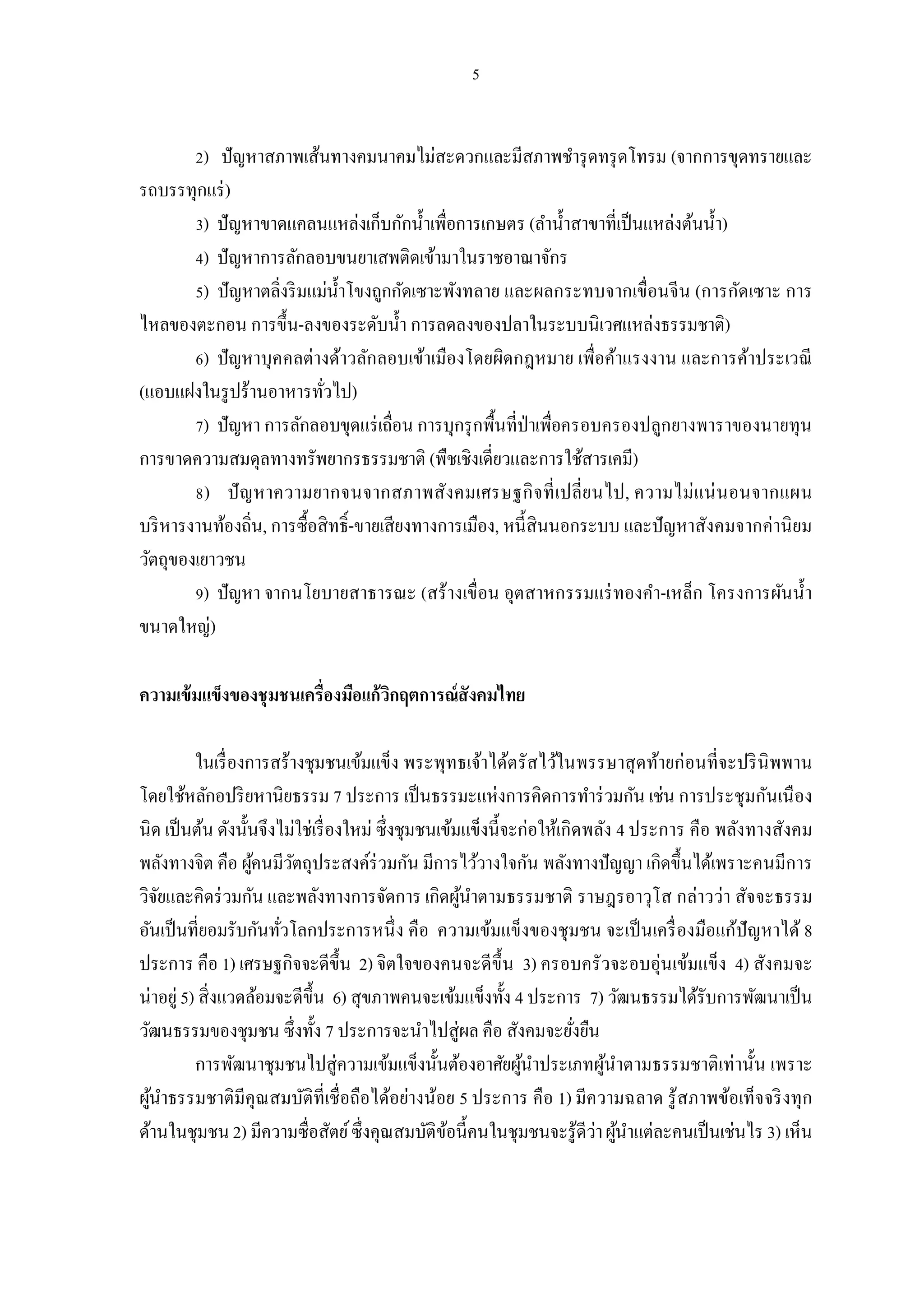 ) ปัญหาสภาพเส้นทางคมนาคมไม่สะดวกและมีสภาพชํารุ ดทรุ ดโทรม (จากการขุดทรายและ
รถบรรทุกแร่ )
         ) ปัญหาขาดแคลนแหล่งเก็บกักนําเพือการเกษตร (ลํานําสาขาทีเป็ นแหล่งต้นนํา)
         ) ปัญหาการลักลอบขนยาเสพติดเข้ามาในราชอาณาจักร
         ) ปัญหาตลิงริ มแม่นาโขงถูกกัดเซาะพังทลาย และผลกระทบจากเขือนจีน (การกัดเซาะ การ
                            ํ
ไหลของตะกอน การขึน-ลงของระดับนํา การลดลงของปลาในระบบนิเวศแหล่งธรรมชาติ)
         ) ปัญหาบุคคลต่างด้าวลักลอบเข้าเมืองโดยผิดกฎหมาย เพือค้าแรงงาน และการค้าประเวณี
(แอบแฝงในรู ปร้านอาหารทัวไป)
         ) ปัญหา การลักลอบขุดแร่ เถือน การบุกรุ กพืนทีป่ าเพือครอบครองปลูกยางพาราของนายทุน
การขาดความสมดุลทางทรัพยากรธรรมชาติ (พืชเชิงเดียวและการใช้สารเคมี)
          ) ปั ญ หาความยากจนจากสภาพสังคมเศรษฐกิ จ ที เปลียนไป, ความไม่แน่ น อนจากแผน
บริ หารงานท้องถิน, การซือสิทธิ-ขายเสียงทางการเมือง, หนี สินนอกระบบ และปัญหาสังคมจากค่านิ ยม
วัตถุของเยาวชน
         ) ปัญหา จากนโยบายสาธารณะ (สร้างเขือน อุตสาหกรรมแร่ ทองคํา-เหล็ก โครงการผันนํา
ขนาดใหญ่)

ความเข้ มแข็งของชุ มชนเครืองมือแก้วกฤตการณ์สังคมไทย
                                   ิ

          ในเรื องการสร้างชุมชนเข้มแข็ง พระพุทธเจ้าได้ตรัสไว้ในพรรษาสุ ดท้ายก่อนทีจะปริ นิพพาน
โดยใช้หลักอปริ ยหานิยธรรม 7 ประการ เป็ นธรรมะแห่งการคิดการทําร่ วมกัน เช่น การประชุมกันเนื อง
นิด เป็ นต้น ดังนันจึงไม่ใช่เรื องใหม่ ซึงชุมชนเข้มแข็งนี จะก่อให้เกิดพลัง 4 ประการ คือ พลังทางสังคม
พลังทางจิต คือ ผูคนมีวตถุประสงค์ร่วมกัน มีการไว้วางใจกัน พลังทางปัญญา เกิดขึนได้เพราะคนมีการ
                   ้     ั
วิจยและคิดร่ วมกัน และพลังทางการจัดการ เกิดผูนาตามธรรมชาติ ราษฎรอาวุโส กล่าวว่า สัจจะธรรม
    ั                                              ้ ํ
อันเป็ นทียอมรับกันทัวโลกประการหนึ ง คือ ความเข้มแข็งของชุมชน จะเป็ นเครื องมือแก้ปัญหาได้ 8
ประการ คือ 1) เศรษฐกิจจะดีขึน 2) จิตใจของคนจะดีขึน 3) ครอบครัวจะอบอุ่นเข้มแข็ง 4) สังคมจะ
น่าอยู่ 5) สิงแวดล้อมจะดีขึน 6) สุขภาพคนจะเข้มแข็งทัง 4 ประการ 7) วัฒนธรรมได้รับการพัฒนาเป็ น
วัฒนธรรมของชุมชน ซึงทัง 7 ประการจะนําไปสู่ผล คือ สังคมจะยังยืน
          การพัฒนาชุมชนไปสู่ความเข้มแข็งนันต้องอาศัยผูนาประเภทผูนาตามธรรมชาติเท่านัน เพราะ
                                                            ้ ํ          ้ ํ
ผูนาธรรมชาติมีคุณสมบัติทีเชือถือได้อย่างน้อย 5 ประการ คือ 1) มีความฉลาด รู้สภาพข้อเท็จจริ งทุก
  ้ ํ
ด้านในชุมชน 2) มีความซือสัตย์ ซึงคุณสมบัติขอนี คนในชุมชนจะรู้ดีว่า ผูนาแต่ละคนเป็ นเช่นไร 3) เห็น
                                                 ้                           ้ ํ
 