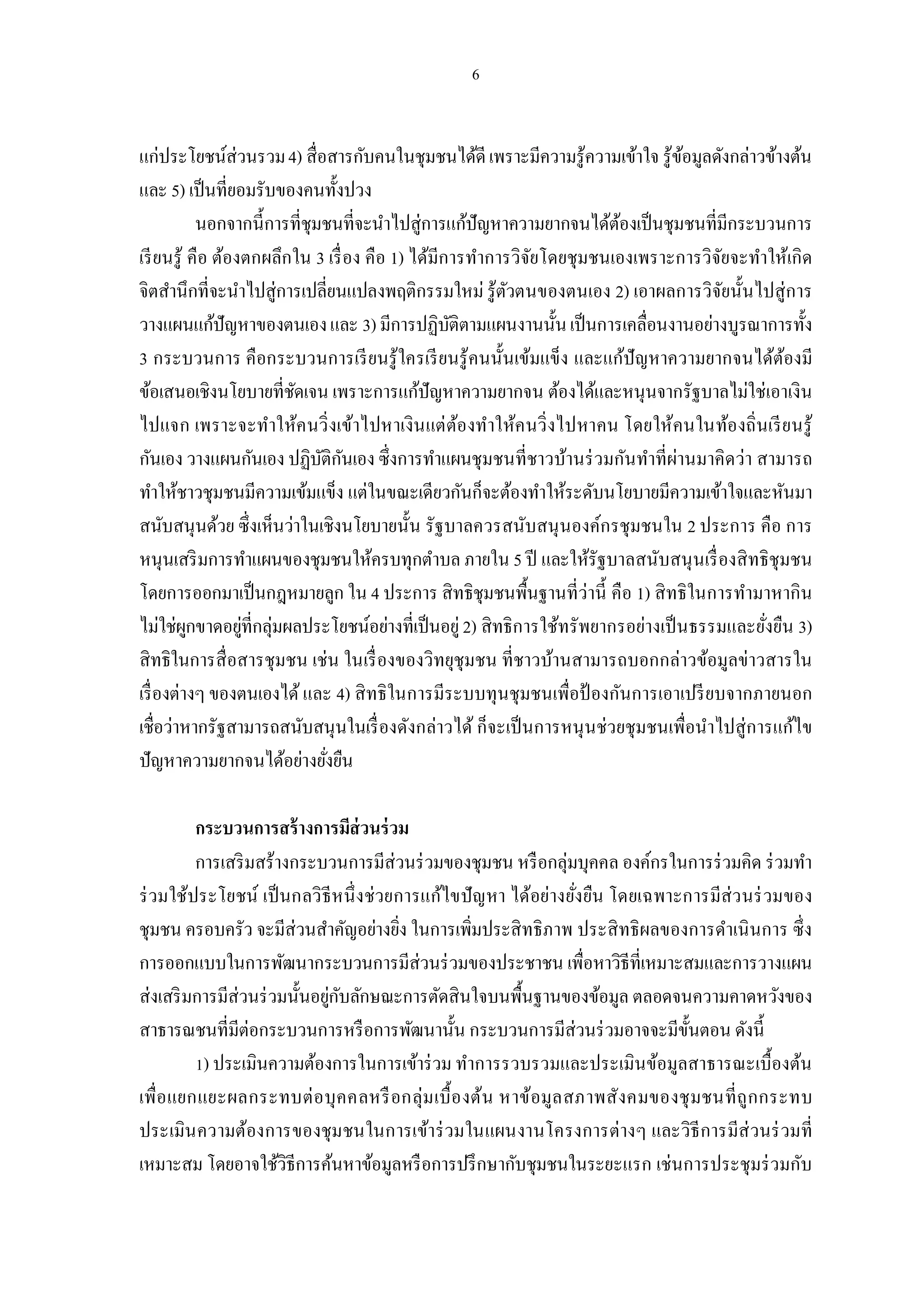 แก่ประโยชน์ส่วนรวม 4) สือสารกับคนในชุมชนได้ดี เพราะมีความรู้ความเข้าใจ รู้ขอมูลดังกล่าวข้างต้น
                                                                               ้
และ 5) เป็ นทียอมรับของคนทังปวง
            นอกจากนี การทีชุมชนทีจะนําไปสู่การแก้ปัญหาความยากจนได้ตองเป็ นชุมชนทีมีกระบวนการ
                                                                      ้
เรี ยนรู้ คือ ต้องตกผลึกใน 3 เรื อง คือ 1) ได้มีการทําการวิจยโดยชุมชนเองเพราะการวิจยจะทําให้เกิด
                                                            ั                      ั
จิตสํานึกทีจะนําไปสู่การเปลียนแปลงพฤติกรรมใหม่ รู้ตวตนของตนเอง 2) เอาผลการวิจยนันไปสู่การ
                                                         ั                           ั
วางแผนแก้ปัญหาของตนเอง และ 3) มีการปฏิบติตามแผนงานนัน เป็ นการเคลือนงานอย่างบูรณาการทัง
                                                 ั
3 กระบวนการ คือกระบวนการเรี ยนรู้ใครเรี ยนรู้คนนันเข้มแข็ง และแก้ปัญหาความยากจนได้ตองมี     ้
ข้อเสนอเชิงนโยบายทีชัดเจน เพราะการแก้ปัญหาความยากจน ต้องได้และหนุนจากรัฐบาลไม่ใช่เอาเงิน
ไปแจก เพราะจะทําให้ค นวิ งเข้าไปหาเงิน แต่ ตองทําให้ค นวิ งไปหาคน โดยให้คนในท้องถินเรี ย นรู้
                                                   ้
กันเอง วางแผนกันเอง ปฏิบติกนเอง ซึงการทําแผนชุมชนทีชาวบ้านร่ วมกันทําทีผ่านมาคิดว่า สามารถ
                             ั ั
ทําให้ชาวชุมชนมีความเข้มแข็ง แต่ในขณะเดียวกันก็จะต้องทําให้ระดับนโยบายมีความเข้าใจและหันมา
สนับสนุนด้วย ซึงเห็นว่าในเชิงนโยบายนัน รัฐบาลควรสนับสนุ นองค์กรชุมชนใน 2 ประการ คือ การ
หนุนเสริ มการทําแผนของชุมชนให้ครบทุกตําบล ภายใน 5 ปี และให้รัฐบาลสนับสนุ นเรื องสิ ทธิชุมชน
โดยการออกมาเป็ นกฎหมายลูก ใน 4 ประการ สิทธิชุมชนพืนฐานทีว่านี คือ 1) สิ ทธิในการทํามาหากิน
ไม่ใช่ผกขาดอยูทีกลุ่มผลประโยชน์อย่างทีเป็ นอยู่ 2) สิทธิการใช้ทรัพยากรอย่างเป็ นธรรมและยังยืน 3)
          ู       ่
สิทธิในการสื อสารชุมชน เช่น ในเรื องของวิทยุชุมชน ทีชาวบ้านสามารถบอกกล่าวข้อมูลข่าวสารใน
เรื องต่างๆ ของตนเองได้ และ 4) สิ ทธิในการมีระบบทุนชุมชนเพือป้ องกันการเอาเปรี ยบจากภายนอก
เชือว่าหากรัฐสามารถสนับสนุนในเรื องดังกล่าวได้ ก็จะเป็ นการหนุ นช่วยชุมชนเพือนําไปสู่การแก้ไข
ปัญหาความยากจนได้อย่างยังยืน

         กระบวนการสร้ างการมีส่วนร่ วม
         การเสริ มสร้างกระบวนการมีส่วนร่ วมของชุมชน หรื อกลุ่มบุคคล องค์กรในการร่ วมคิด ร่ วมทํา
ร่ วมใช้ประโยชน์ เป็ นกลวิ ธีหนึ งช่วยการแก้ไขปั ญ หา ได้อย่างยังยืน โดยเฉพาะการมีส่ว นร่ วมของ
ชุมชน ครอบครัว จะมีส่วนสําคัญอย่างยิง ในการเพิมประสิ ทธิภาพ ประสิ ทธิผลของการดําเนิ นการ ซึง
การออกแบบในการพัฒนากระบวนการมีส่วนร่ วมของประชาชน เพือหาวิธีทีเหมาะสมและการวางแผน
ส่งเสริ มการมีส่วนร่ วมนันอยูกบลักษณะการตัดสินใจบนพืนฐานของข้อมูล ตลอดจนความคาดหวังของ
                             ่ ั
สาธารณชนทีมีต่อกระบวนการหรื อการพัฒนานัน กระบวนการมีส่วนร่ วมอาจจะมีขนตอน ดังนี
                                                                              ั
          ) ประเมินความต้องการในการเข้าร่ วม ทําการรวบรวมและประเมินข้อมูลสาธารณะเบื องต้น
เพือแยกแยะผลกระทบต่ อ บุ ค คลหรื อกลุ่ม เบื องต้น หาข้อมูล สภาพสังคมของชุ มชนที ถูก กระทบ
ประเมิน ความต้องการของชุมชนในการเข้าร่ วมในแผนงานโครงการต่างๆ และวิธีการมีส่วนร่ วมที
เหมาะสม โดยอาจใช้วิธีการค้นหาข้อมูลหรื อการปรึ กษากับชุมชนในระยะแรก เช่นการประชุมร่ วมกับ
 