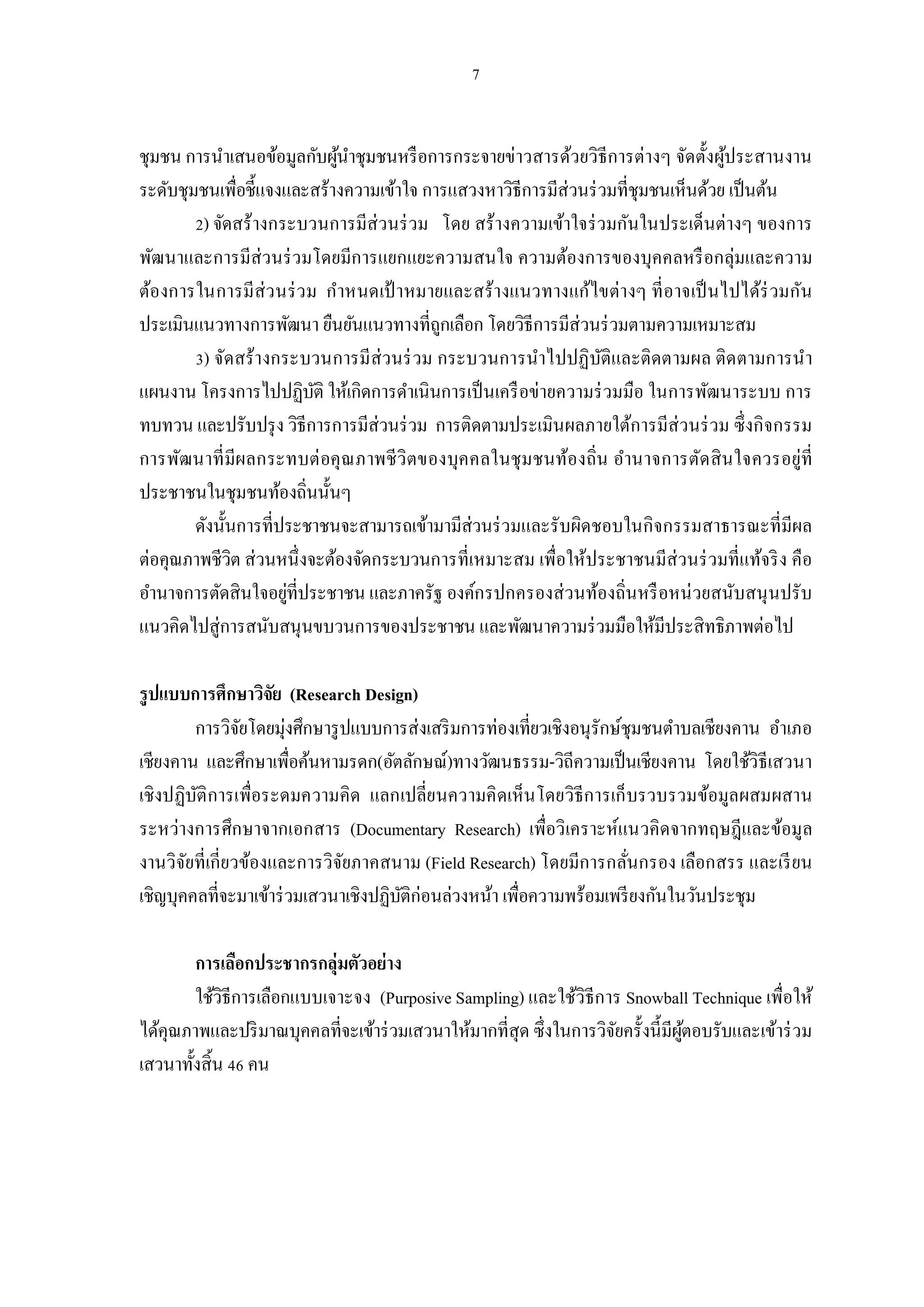 ชุมชน การนําเสนอข้อมูลกับผูนาชุมชนหรื อการกระจายข่าวสารด้วยวิธีการต่างๆ จัดตังผูประสานงาน
                            ้ ํ                                                 ้
ระดับชุมชนเพือชีแจงและสร้างความเข้าใจ การแสวงหาวิธีการมีส่วนร่ วมทีชุมชนเห็นด้วย เป็ นต้น
         ) จัดสร้างกระบวนการมีส่วนร่ วม โดย สร้างความเข้าใจร่ วมกันในประเด็นต่างๆ ของการ
พัฒนาและการมีส่วนร่ วมโดยมีการแยกแยะความสนใจ ความต้องการของบุคคลหรื อกลุ่มและความ
ต้องการในการมีส่ว นร่ ว ม กําหนดเป้ าหมายและสร้างแนวทางแก้ไขต่างๆ ที อาจเป็ นไปได้ร่ วมกัน
ประเมินแนวทางการพัฒนา ยืนยันแนวทางทีถูกเลือก โดยวิธีการมีส่วนร่ วมตามความเหมาะสม
         ) จัดสร้างกระบวนการมีส่วนร่ วม กระบวนการนําไปปฏิบติและติดตามผล ติด ตามการนํา
                                                                ั
แผนงาน โครงการไปปฏิบติ ให้เกิดการดําเนินการเป็ นเครื อข่ายความร่ วมมือ ในการพัฒนาระบบ การ
                         ั
ทบทวน และปรับปรุ ง วิธีการการมีส่วนร่ วม การติดตามประเมินผลภายใต้การมีส่วนร่ วม ซึงกิจกรรม
การพัฒนาที มีผลกระทบต่ อคุ ณ ภาพชี วิ ตของบุค คลในชุ มชนท้องถิน อํานาจการตัด สิ น ใจควรอยู่ที
ประชาชนในชุมชนท้องถินนันๆ
        ดังนันการทีประชาชนจะสามารถเข้ามามีส่วนร่ วมและรับผิดชอบในกิจกรรมสาธารณะทีมีผล
ต่อคุณภาพชีวิต ส่วนหนึงจะต้องจัดกระบวนการทีเหมาะสม เพือให้ประชาชนมีส่วนร่ วมทีแท้จริ ง คือ
อํานาจการตัดสินใจอยูทีประชาชน และภาครัฐ องค์กรปกครองส่ วนท้องถินหรื อหน่ วยสนับสนุ นปรับ
                     ่
แนวคิดไปสู่การสนับสนุนขบวนการของประชาชน และพัฒนาความร่ วมมือให้มีประสิทธิภาพต่อไป

รูปแบบการศึกษาวิจย (Research Design)
                   ั
         การวิจยโดยมุ่งศึกษารู ปแบบการส่งเสริ มการท่องเทียวเชิงอนุรักษ์ชุมชนตําบลเชียงคาน อําเภอ
               ั
เชียงคาน และศึกษาเพือค้นหามรดก(อัตลักษณ์)ทางวัฒนธรรม-วิถีความเป็ นเชียงคาน โดยใช้วิธีเสวนา
เชิงปฏิบติ การเพือระดมความคิด แลกเปลียนความคิ ดเห็น โดยวิธีการเก็ บรวบรวมข้อมูลผสมผสาน
         ั
ระหว่างการศึกษาจากเอกสาร (Documentary Research) เพือวิ เคราะห์แนวคิดจากทฤษฎีและข้อมูล
งานวิจยทีเกียวข้องและการวิจยภาคสนาม (Field Research) โดยมีการกลันกรอง เลือกสรร และเรี ยน
       ั                       ั
เชิญบุคคลทีจะมาเข้าร่ วมเสวนาเชิงปฏิบติก่อนล่วงหน้า เพือความพร้อมเพรี ยงกันในวันประชุม
                                     ั

       การเลือกประชากรกลุ่มตัวอย่าง
       ใช้วิธีการเลือกแบบเจาะจง (Purposive Sampling) และใช้วิธีการ Snowball Technique เพือให้
ได้คุณภาพและปริ มาณบุคคลทีจะเข้าร่ วมเสวนาให้มากทีสุด ซึงในการวิจยครังนีมีผตอบรับและเข้าร่ วม
                                                                 ั         ู้
เสวนาทังสิน คน
 