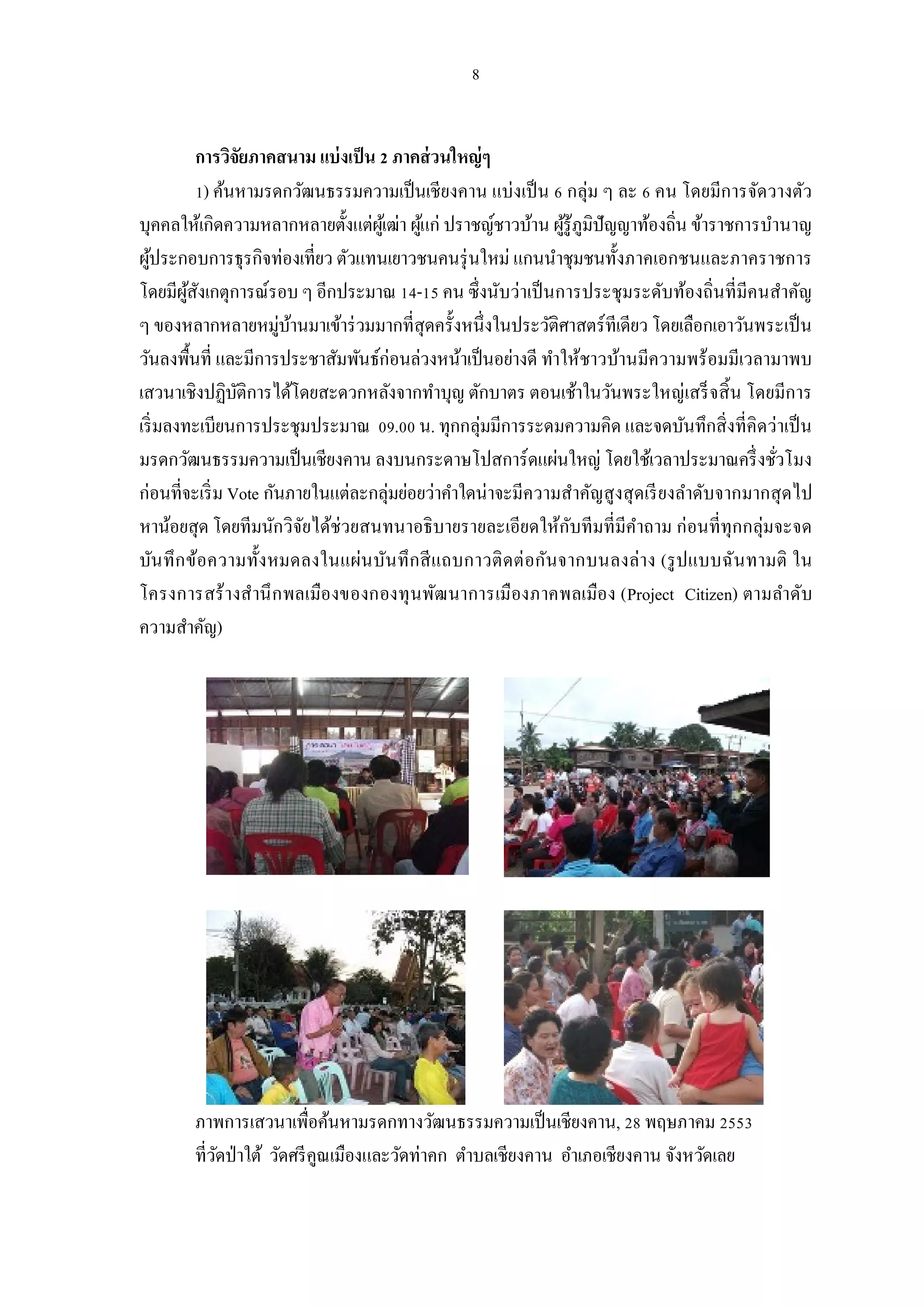 การวิจยภาคสนาม แบ่ งเป็ น ภาคส่ วนใหญ่ ๆ
                     ั
              ) ค้นหามรดกวัฒนธรรมความเป็ นเชียงคาน แบ่งเป็ น กลุ่ม ๆ ละ คน โดยมีการจัดวางตัว
บุคคลให้เกิดความหลากหลายตังแต่ผเู้ ฒ่า ผูแก่ ปราชญ์ชาวบ้าน ผูรู้ภูมิปัญญาท้องถิน ข้าราชการบํานาญ
                                          ้                  ้
ผูประกอบการธุรกิจท่องเทียว ตัวแทนเยาวชนคนรุ่ นใหม่ แกนนําชุมชนทังภาคเอกชนและภาคราชการ
  ้
โดยมีผสงเกตุการณ์รอบ ๆ อีกประมาณ - คน ซึงนับว่าเป็ นการประชุมระดับท้องถินทีมีคนสําคัญ
         ู้ ั
ๆ ของหลากหลายหมู่บานมาเข้าร่ วมมากทีสุดครังหนึงในประวัติศาสตร์ทีเดียว โดยเลือกเอาวันพระเป็ น
                         ้
วันลงพืนที และมีการประชาสัมพันธ์ก่อนล่วงหน้าเป็ นอย่างดี ทําให้ชาวบ้านมีความพร้อมมีเวลามาพบ
เสวนาเชิงปฏิบติการได้โดยสะดวกหลังจากทําบุญ ตักบาตร ตอนเช้าในวันพระใหญ่เสร็ จสิ น โดยมีการ
                   ั
เริ มลงทะเบียนการประชุมประมาณ . น. ทุกกลุ่มมีการระดมความคิด และจดบันทึกสิ งทีคิดว่าเป็ น
มรดกวัฒนธรรมความเป็ นเชียงคาน ลงบนกระดาษโปสการ์ดแผ่นใหญ่ โดยใช้เวลาประมาณครึ งชัวโมง
ก่อนทีจะเริ ม Vote กันภายในแต่ละกลุ่มย่อยว่าคําใดน่าจะมีความสําคัญสูงสุ ดเรี ยงลําดับจากมากสุ ดไป
หาน้อยสุด โดยทีมนักวิจยได้ช่วยสนทนาอธิบายรายละเอียดให้กบทีมทีมีคาถาม ก่อนทีทุกกลุ่มจะจด
                           ั                                   ั         ํ
บัน ทึ ก ข้อความทังหมดลงในแผ่น บัน ทึ กสี แถบกาวติ ด ต่ อกันจากบนลงล่าง (รู ปแบบฉัน ทามติ ใน
โครงการสร้ างสํานึ ก พลเมืองของกองทุ นพัฒ นาการเมืองภาคพลเมือง (Project Citizen) ตามลําดับ
ความสําคัญ)




        ภาพการเสวนาเพือค้นหามรดกทางวัฒนธรรมความเป็ นเชียงคาน, พฤษภาคม
        ทีวัดป่ าใต้ วัดศรี คูณเมืองและวัดท่าคก ตําบลเชียงคาน อําเภอเชียงคาน จังหวัดเลย
 