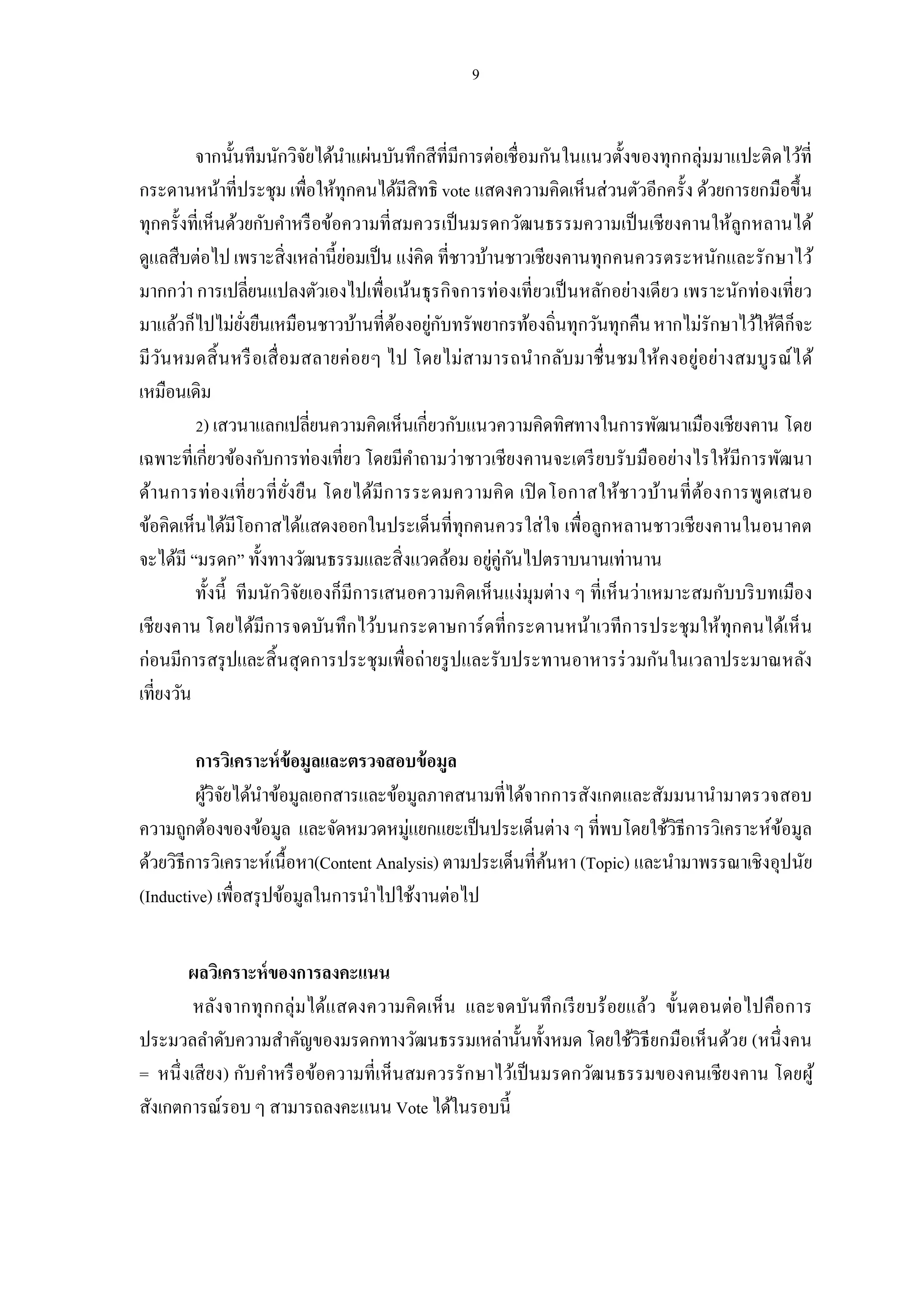 จากนันทีมนักวิจยได้นาแผ่นบันทึกสีทีมีการต่อเชือมกันในแนวตังของทุกกลุ่มมาแปะติดไว้ที
                          ั    ํ
กระดานหน้าทีประชุม เพือให้ทุกคนได้มีสิทธิ vote แสดงความคิดเห็นส่วนตัวอีกครัง ด้วยการยกมือขึน
ทุกครังทีเห็นด้วยกับคําหรื อข้อความทีสมควรเป็ นมรดกวัฒนธรรมความเป็ นเชียงคานให้ลูกหลานได้
ดูแลสืบต่อไป เพราะสิ งเหล่านี ย่อมเป็ น แง่คิด ทีชาวบ้านชาวเชียงคานทุกคนควรตระหนักและรักษาไว้
มากกว่า การเปลียนแปลงตัวเองไปเพือเน้นธุรกิจการท่องเทียวเป็ นหลักอย่างเดียว เพราะนักท่องเทียว
มาแล้วก็ไปไม่ยงยืนเหมือนชาวบ้านทีต้องอยูกบทรัพยากรท้องถินทุกวันทุกคืน หากไม่รักษาไว้ให้ดีก็จะ
                ั                             ่ ั
มีว น หมดสิ นหรื อเสื อมสลายค่ อยๆ ไป โดยไม่สามารถนํากลับมาชื นชมให้ค งอยู่อย่างสมบูร ณ์ ไ ด้
    ั
เหมือนเดิม
          ) เสวนาแลกเปลียนความคิดเห็นเกียวกับแนวความคิดทิศทางในการพัฒนาเมืองเชียงคาน โดย
เฉพาะทีเกียวข้องกับการท่องเทียว โดยมีคาถามว่าชาวเชียงคานจะเตรี ยบรับมืออย่างไรให้มีการพัฒนา
                                           ํ
ด้านการท่ องเที ยวที ยังยืน โดยได้มีก ารระดมความคิ ด เปิ ดโอกาสให้ชาวบ้านที ต้องการพูด เสนอ
ข้อคิดเห็นได้มีโอกาสได้แสดงออกในประเด็นทีทุกคนควรใส่ ใจ เพือลูกหลานชาวเชียงคานในอนาคต
จะได้มี “มรดก” ทังทางวัฒนธรรมและสิงแวดล้อม อยูคู่กนไปตราบนานเท่านาน
                                                       ่ ั
         ทังนี ทีมนักวิจยเองก็มีการเสนอความคิดเห็นแง่มุมต่าง ๆ ทีเห็นว่าเหมาะสมกับบริ บทเมือง
                        ั
เชียงคาน โดยได้มีการจดบันทึกไว้บนกระดาษการ์ ดทีกระดานหน้าเวทีก ารประชุมให้ทุกคนได้เห็ น
ก่อนมีการสรุ ปและสิ นสุ ดการประชุมเพือถ่ายรู ปและรับประทานอาหารร่ วมกันในเวลาประมาณหลัง
เทียงวัน

         การวิเคราะห์ ข้อมูลและตรวจสอบข้ อมูล
         ผูวิจยได้นาข้อมูลเอกสารและข้อมูลภาคสนามทีได้จากการสังเกตและสัมมนานํามาตรวจสอบ
           ้ ั      ํ
ความถูกต้องของข้อมูล และจัดหมวดหมู่แยกแยะเป็ นประเด็นต่าง ๆ ทีพบโดยใช้วิธีการวิเคราะห์ขอมูล้
ด้วยวิธีการวิเคราะห์เนื อหา(Content Analysis) ตามประเด็นทีค้นหา (Topic) และนํามาพรรณาเชิงอุปนัย
(Inductive) เพือสรุ ปข้อมูลในการนําไปใช้งานต่อไป


       ผลวิเคราะห์ ของการลงคะแนน
        หลังจากทุ กกลุ่มได้แสดงความคิ ด เห็ น และจดบันทึ ก เรี ย บร้ อยแล้ว ขันตอนต่อไปคือการ
ประมวลลําดับความสําคัญของมรดกทางวัฒนธรรมเหล่านันทังหมด โดยใช้วิธียกมือเห็นด้วย (หนึ งคน
= หนึ งเสี ยง) กับคําหรื อข้อความทีเห็นสมควรรัก ษาไว้เป็ นมรดกวัฒ นธรรมของคนเชีย งคาน โดยผู้
สังเกตการณ์รอบ ๆ สามารถลงคะแนน Vote ได้ในรอบนี
 