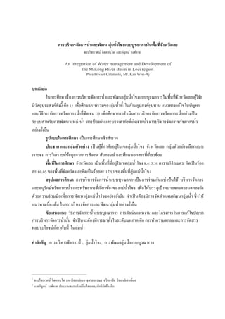การบริหารจัดการนําและพัฒนาลุ่มนําโขงแบบบูรณาการในพืนทีจังหวัดเลย
                                       พระไพรเวศน์ จิตฺตทนฺโต1 และกัญจน์ วงศ์อาจ2

                          An Integration of Water management and Development of
                                   the Mekong River Basin in Loei region
                                         Phra Privaet Cittatanto, Mr. Kan Won-Aj


บทคัดย่อ
         ในการศึกษาเรื องการบริ หารจัดการนําและพัฒนาลุ่มนําโขงแบบบูรณาการในพืนทีจังหวัดเลย ผูวิจย้ ั
มีวตถุประสงค์ดงนี คือ ) เพือศึกษาภาพรวมของลุ่มนําทังในด้านอุปสงค์อุปทาน แนวทางแก้ไขในปัญหา
   ั            ั
และวิธีการจัดการทรัพยากรนําทีชัดเจน ) เพือศึกษาการดําเนินการบริ หารจัดการทรัพยากรนําอย่างเป็ น
ระบบสําหรับการพัฒนาแหล่งนํา การป้ องกันและบรรเทาภัยทีเกิดจากนํา การบริ หารจัดการทรัพยากรนํา
อย่างยังยืน
         รูปแบบในการศึกษา เป็ นการศึกษาเชิงสํารวจ
         ประชากรและกลุ่มตัวอย่ าง เป็ นผูทีอาศัยอยู่ในเขตลุ่มนําโขง จังหวัดเลย กลุ่มตัวอย่างเลือกแบบ
                                         ้
เจาะจง การวิเคราะห์ขอมูลจากการสังเกต สัมภาษณ์ และศึกษาเอกสารทีเกียวข้อง
                      ้
         พืนทีในการศึกษา จังหวัดเลย เป็ นพืนทีทีอยูในเขตลุ่มนําโขง , . ตารางกิโลเมตร คิดเป็ นร้อย
                                                   ่
ละ . ของพืนทีจังหวัด และคิดเป็ นร้อยละ . ของพืนทีลุ่มแม่นาโขง     ํ
         สรุ ปผลการศึกษา การบริ หารจัดการนําแบบบูรณาการเป็ นการร่ วมกันแบ่งปั นใช้ บริ หารจัดการ
และอนุรักษ์ทรัพยากรนํา และทรัพยากรทีเกียวข้องของแม่นาโขง เพือให้บรรลุเป้ าหมายของความตกลงว่า
                                                         ํ
ด้วยความร่ วมมือเพือการพัฒนาลุ่มแม่น ําโขงอย่างยังยืน จําเป็ นต้องมีก ารจัดทําแผนพัฒ นาลุ่มนํา ซึ งให้
แนวทางเบืองต้น ในการบริ หารจัดการและพัฒนาลุ่มนําอย่างยังยืน
         ข้ อเสนอแนะ วิธีการจัดการนําแบบบูรณาการ การดําเนินแผนงาน และโครงการในการแก้ไขปัญหา
การบริ หารจัดการนํานัน จําเป็ นจะต้องพิจารณาทังในระดับมหภาค คือ การทําความตกลงและการจัดสรร
ผลประโยชน์เกียวกับนําในลุ่มนํา

คําสําคัญ การบริ หารจัดการนํา, ลุ่มนําโขง, การพัฒนาลุ่มนําแบบบูรณาการ




1
    พระไพรเวศน์ จิตฺตทนฺโต มหาวิทยาลัยมหาจุฬาลงกรณราชวิทยาลัย วิทยาลัยสงฆ์เลย
2
    นายกัญจน์ วงศ์อาจ ประธานชมรมรักษ์ถินไทยเลย, นักวิจยท้องถิน
                                                      ั
 