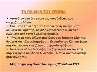 ΤΑ ΠΑΙΔΙΚΑ ΤΟΥ ΧΡΟΝΙΑ
 Καταγόταν από ένα χωριό της Κασσάνδρας, που
ονομαζόταν Βάλτα.
 Από μικρό παιδί πήγε στη Θεσσαλονίκη και έμαθε τη
δουλειά του αμπατζή, δηλαδή κατασκεύαζε εξωτερικά
ενδύματα από χοντρό μάλλινο ύφασμα.
 Πήγαινε με τους άλλους μαστόρους σε διάφορα μέρη για
δουλειά και πάλι επέστρεφε στη Θεσσαλονίκη. Κάποια φορά
στη Χίο αγόρασε ένα ξύλινο σταυρό αζωγράφιστο.
 Τον έδωσε σ' ένα ζωγράφο, τον ζωγράφισε και τον πήγε
στην εκκλησία του Αγίου Αθανασίου, διότι ο καντηλανάφτης
ήταν φίλος του.

  Μαρτύρησε στη Θεσσαλονίκη στις 27 Ιουλίου 1777
 