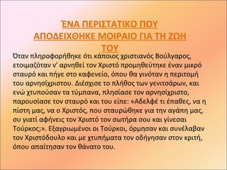 ΈΝΑ ΠΕΡΙΣΤΑΤΙΚΟ ΠΟΥ
      ΑΠΟΔΕΙΧΘΗΚΕ ΜΟΙΡΑΙΟ ΓΙΑ ΤΗ ΖΩΗ
                   ΤΟΥ
Όταν πληροφορήθηκε ότι κάποιος χριστιανός Βούλγαρος,
ετοιμαζόταν ν' αρνηθεί τον Χριστό προμηθεύτηκε έναν μικρό
σταυρό και πήγε στο καφενείο, όπου θα γινόταν η περιτομή
του αρνησίχριστου. Διέσχισε το πλήθος των γενιτσάρων, και
ενώ χτυπούσαν τα τύμπανα, πλησίασε τον αρνησίχριστο,
παρουσίασε τον σταυρό και του είπε: «Αδελφέ τι έπαθες, να η
πίστη μας, να ο Χριστός, που σταυρώθηκε για την αγάπη μας,
συ γιατί αφήνεις τον Χριστό τον σωτήρα σου και γίνεσαι
Τούρκος;». Εξαγριωμένοι οι Τούρκοι, όρμησαν και συνέλαβαν
τον Χριστόδουλο και με χτυπήματα τον οδήγησαν στον κριτή,
όπου απαίτησαν τον θάνατο του.
 