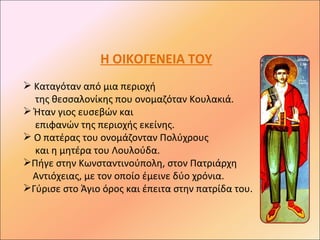 Η ΟΙΚΟΓΕΝΕΙΑ ΤΟΥ
 Καταγόταν από μια περιοχή
  της θεσσαλονίκης που ονομαζόταν Κουλακιά.
 Ήταν γιος ευσεβών και
  επιφανών της περιοχής εκείνης.
 Ο πατέρας του ονομάζονταν Πολύχρους
  και η μητέρα του Λουλούδα.
Πήγε στην Κωνσταντινούπολη, στον Πατριάρχη
 Αντιόχειας, με τον οποίο έμεινε δύο χρόνια.
Γύρισε στο Άγιο όρος και έπειτα στην πατρίδα του.
 