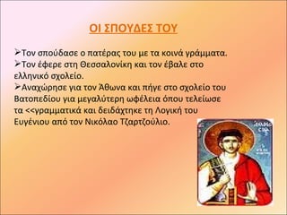 ΟΙ ΣΠΟΥΔΕΣ ΤΟΥ
Τον σπούδασε ο πατέρας του με τα κοινά γράμματα.
Τον έφερε στη Θεσσαλονίκη και τον έβαλε στο
ελληνικό σχολείο.
Αναχώρησε για τον Άθωνα και πήγε στο σχολείο του
Βατοπεδίου για μεγαλύτερη ωφέλεια όπου τελείωσε
τα <<γραμματικά και δειδάχτηκε τη Λογική του
Ευγένιου από τον Νικόλαο Τζαρτζούλιο.
 