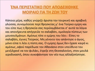 ΈΝΑ ΠΕΡΙΣΤΑΤΙΚΟ ΠΟΥ ΑΠΟΔΕΙΧΘΗΚΕ
         ΜΟΙΡΑΙΟ ΓΙΑ ΤΗ ΖΩΗ ΤΟΥ
Κάποια μέρα, καθώς γνώριζε άριστα την τουρκική και αραβική
γλώσσα, συνομιλούσε περί θρησκείας μ’ ένα Τούρκο εμίρη και
του είπε πως η θρησκεία σας περιλαμβάνεται σ’ αυτά τα λόγια
και απονήρευτα απήγγειλε το σαλαβάτι, ομολογία πίστεως των
μουσουλμάνων. Αμέσως τότε ο εμίρης του λέει : Είπες το
σαλαβάτι, έγινες Τούρκος. Μη γένοιτο του απάντησε ο άγιος,
μόνο είπα τι λέει η πίστη σας. Ο εμίρης όμως δεν έχασε καιρό κι
αμέσως ,αφού παρέδωσε τον Αθανάσιο στον υπεύθυνο του
μενζιλχανέ να τον φυλάει, έτρεξε στη Θεσσαλονίκη, στον μουλά
ιεροδικαστή, όπου συκοφάντησε τον νέο πως αλλαξοπίστησε.
 