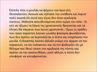 Έστειλε τότε ο μουλάς να φέρουν τον άγιο στη
Θεσσαλονίκη .Άκουσε και εξέτασε την υπόθεση και έκρινε
πολύ σωστά ότι αυτό που έγινε δεν ήταν ομολογία
πίστεως. Μάλιστα απευθυνόμενος στον εμίρη του είπε : Κι
εσύ αν ήξερες τα λόγια της χριστιανικής θρησκείας και τα
έλεγες θα σήμαινε πως έγινες χριστιανός ; Όμως οι αγάδες
που ήσαν παρόντες έκαναν μεγάλη φασαρία φωνάζοντας
πως δεν πρέπει να περιπαίζεται η πίστη και επηρέασαν τον
μουλά. Ο δικαστής λοιπόν άλλαξε γνώμη και άρχισε να τον
παρακινεί, να τον κολακεύει και να τον φοβερίζει ότι με
θέλημα του Θεού έκανε την ομολογία της πίστης και
πρέπει να την ακολουθήσει, γιατί αλλιώς η πίστη δεν
υποφέρει να καταφρονείται.
 