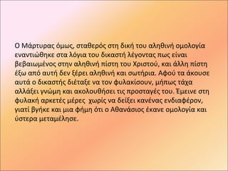 Ο Μάρτυρας όμως, σταθερός στη δική του αληθινή ομολογία
εναντιώθηκε στα λόγια του δικαστή λέγοντας πως είναι
βεβαιωμένος στην αληθινή πίστη του Χριστού, και άλλη πίστη
έξω από αυτή δεν ξέρει αληθινή και σωτήρια. Αφού τα άκουσε
αυτά ο δικαστής διέταξε να τον φυλακίσουν, μήπως τάχα
αλλάξει γνώμη και ακολουθήσει τις προσταγές του. Έμεινε στη
φυλακή αρκετές μέρες χωρίς να δείξει κανένας ενδιαφέρον,
γιατί βγήκε και μια φήμη ότι ο Αθανάσιος έκανε ομολογία και
ύστερα μεταμέλησε.
 
