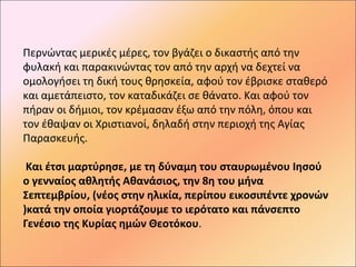 Περνώντας μερικές μέρες, τον βγάζει ο δικαστής από την
φυλακή και παρακινώντας τον από την αρχή να δεχτεί να
ομολογήσει τη δική τους θρησκεία, αφού τον έβρισκε σταθερό
και αμετάπειστο, τον καταδικάζει σε θάνατο. Και αφού τον
πήραν οι δήμιοι, τον κρέμασαν έξω από την πόλη, όπου και
τον έθαψαν οι Χριστιανοί, δηλαδή στην περιοχή της Αγίας
Παρασκευής.

 Και έτσι μαρτύρησε, με τη δύναμη του σταυρωμένου Ιησού
ο γενναίος αθλητής Αθανάσιος, την 8η του μήνα
Σεπτεμβρίου, (νέος στην ηλικία, περίπου εικοσιπέντε χρονών
)κατά την οποία γιορτάζουμε το ιερότατο και πάνσεπτο
Γενέσιο της Κυρίας ημών Θεοτόκου.
 