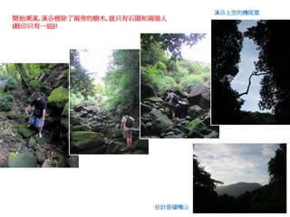 溪谷上空的機尾雲
開始溯溪, 溪谷裡除了兩旁的樹木, 就只有石頭和兩個人
(鞋印只有一組)!




                        估計是磺嘴山
 