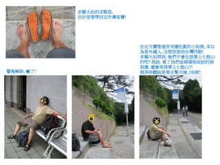 赤腳大仙的涼鞋底,
            估計是要帶回去作傳家寶!




                           也在天寶聖道宮受邀吃飯的小姑娘, 本以
                           為是外國人, 沒想到是咱台灣同胞!
                           赤腳大仙問我: 她們不會也是要上七股山
                           的吧? 我說: 看了我們這兩個怪叔叔的狼
                           狽樣, 還會笨得要上七股山?!
警報解除, 癱了!                  倒茶時聽說是要去擎天崗, OK啦!
 