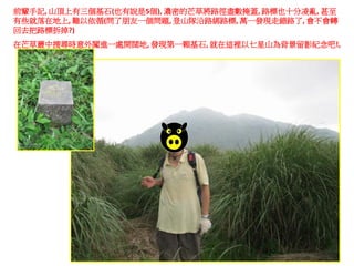 前輩手記, 山頂上有三個基石(也有說是5個), 濃密的芒草將路徑盡數掩蓋, 路標也十分凌亂, 甚至
有些就落在地上, 難以依循(問了朋友一個問題, 登山隊沿路綁路標, 萬一發現走錯路了, 會不會轉
回去把路標拆掉?)
在芒草叢中搜尋時意外闖進一處開闊地, 發現第一顆基石, 就在這裡以七星山為背景留影紀念吧!,
 