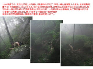 15:10準備下山, 竟然找不到上來的路! 太陽適時的不見了, 四周山峰也逐漸隱入山嵐中, 越來越難判
斷方位, 有前輩說山上的芒草不高, 估計是我們哥倆太矮, 怎麼也沒法把頭伸出芒草上方找方向, 想
到的唯一辦法是先殺出芒草叢進樹林, 再設法找到上山的路! 誰知林深幽暗, 除了偶而傳來的汽車
引擎聲可供判斷方位之外, 繞了1個多小時還是找不到來時路!
腦海中突然閃過電視裡山難搜救的畫面, 難道我要出名了…
 