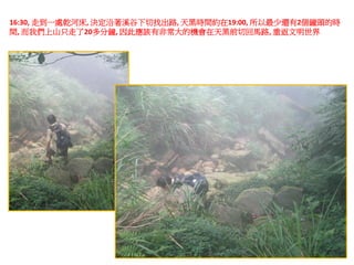 16:30, 走到一處乾河床, 決定沿著溪谷下切找出路, 天黑時間約在19:00, 所以最少還有2個鐘頭的時
間, 而我們上山只走了20多分鐘, 因此應該有非常大的機會在天黑前切回馬路, 重返文明世界
 