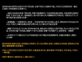 直到18:30分我們仍在溪谷中找不到出路, 也看不到切上馬路的可能, 只好在天沒黑前找到一處巨
石過夜, 同時啟動防災指揮中心

  …海拔升高100米氣溫下降0.6度, 所處不超過800米, 平地夜間氣溫約28度, 可能面對的溫度約
  23度, 不至於失溫; 另一個風險是上游大雨引發山洪, 根據最近的天氣狀況, 可能性也不大, 只
  要先看好逃生路線以防萬一

  …裝備盤點: 一件輕便雨衣, 2把傘, 一件短袖T恤衫和大約700c.c.飲水, 營地10米外有浴盆大的
  水池, 可是打火機因為最近戒菸沒帶出來, 生火燒水的可能性是零

  …剛剛下切河谷走了2小時, 明早05:00天亮, 假設走4小時重回山頂芒草區, 花1.5小時走出芒草
  區, 再用30分鐘下到馬路, 最遲中午前可以脫險, 兩餐不吃問題不大, 就當禁食、清腸胃

  …如果明天下午2點仍走不出芒草區那就只好打電話求救(媽媽咪呀, 我還沒準備好上電視、
  出名哪)


雖然推測氣溫應有23度, 夜裡還是冷得發抖, 穿上雨衣禦寒, 兩個人背靠背互相取暖, 張開傘在外側
擋風, 斷斷續續的睡著醒來…

奇怪, 山里的深夜天空居然不是全黑的, 有點像是深灰色, 還有幾個不同的層次, 很多星星, 可惜沒
一顆認識…

黑暗中覺得有小蟲爬到身上, 還好沒蚊子…
 
