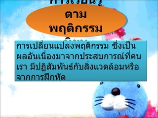 การเรียนรู้
            ตาม
         พฤติกรรม
            นิยม
การเปลี่ยนแปลงพฤติกรรม ซึ่งเป็น
ผลอันเนืองมาจากประสบการณ์ทคน
        ่                      ี่
เรา มีปฏิสัมพันธ์กบสิ่งแวดล้อมหรือ
                  ั
จากการฝึกหัด
 