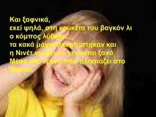 Καη μαθληθά,
εθεί ςειά, ζηε θνπθέηα ηνπ βαγθόλ ιη
ν θόκπνο ιύζεθε,
ηα θαθά κάγηα ζθνξπίζηεθαλ θαη
ε Νηλέη ληώζεη λα γελληέηαη μαλά
Μέζα ζην ηξέλν πνπ πιεζηάδεη ζην
Παξίζη.
 