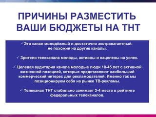 ПРИЧИНЫ РАЗМЕСТИТЬ
 ВАШИ БЮДЖЕТЫ НА ТНТ
   Это канал молодёжный и достаточно экстравагантный,
               не похожий на другие каналы.

  Зрители телеканала молоды, активны и нацелены на успех.

 Целевая аудитория канала молодые люди 18-45 лет с активной
   жизненной позицией, которые представляют наибольший
  коммерческий интерес для рекламодателей. Именно так мы
          позиционируем себя на рынке ТВ-рекламы.

    Телеканал ТНТ стабильно занимает 3-4 места в рейтинге
                 федеральных телеканалов.
 