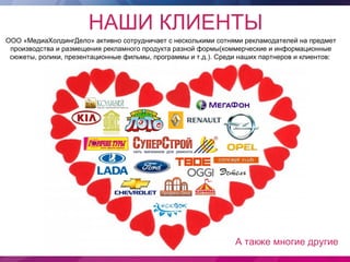 НАШИ КЛИЕНТЫ
ООО «МедиаХолдингДело» активно сотрудничает с несколькими сотнями рекламодателей на предмет
 производства и размещения рекламного продукта разной формы(коммерческие и информационные
 сюжеты, ролики, презентационные фильмы, программы и т.д.). Среди наших партнеров и клиентов:




                                                                А также многие другие
 