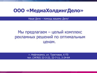 ООО «МедиаХолдингДело»
      Наше Дело – помощь вашему Делу!




 Мы предлагаем – целый комплекс
рекламных решений по оптимальным
             ценам.


      г. Нефтекамск, ул. Трактовая, 6 ПЗ
     тел. (34783) 22-3-22, 22-7-11, 2-24-64
 