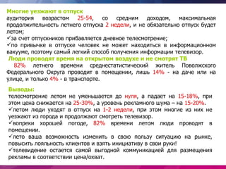 Многие уезжают в отпуск
аудитория    возрастом    25-54,   со  средним   доходом,   максимальная
продолжительность летнего отпуска 2 недели, и не обязательно отпуск будет
летом;
за счет отпускников прибавляется дневное телесмотрение;
по привычке в отпуске человек не может находиться в информационном
вакууме, поэтому самый легкий способ получения информации телевизор.
 Люди проводят время на открытом воздухе и не смотрят ТВ
  82% летнего времени среднестатистический житель Поволжского
Федерального Округа проводит в помещении, лишь 14% - на даче или на
улице, и только 4% - в транспорте.
Выводы:
телесмотрение летом не уменьшается до нуля, а падает на 15-18%, при
этом цена снижается на 25-30%, а уровень рекламного шума – на 15-20%.
летом люди уходят в отпуск на 1-2 недели, при этом многие из них не
уезжают из города и продолжают смотреть телевизор.
вопреки хорошей погоде, 82% времени летом люди проводят в
помещении.
лето ваша возможность изменить в свою пользу ситуацию на рынке,
повысить лояльность клиентов и взять инициативу в свои руки!
телевидение остается самой выгодной коммуникацией для размещения
рекламы в соответствии цена/охват.
 