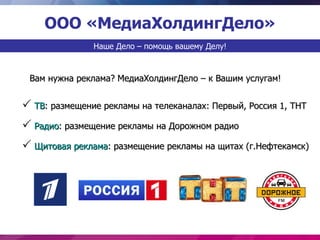 ООО «МедиаХолдингДело»
               Наше Дело – помощь вашему Делу!



 Вам нужна реклама? МедиаХолдингДело – к Вашим услугам!


 ТВ: размещение рекламы на телеканалах: Первый, Россия 1, ТНТ
 Радио: размещение рекламы на Дорожном радио
 Щитовая реклама: размещение рекламы на щитах (г.Нефтекамск)
 