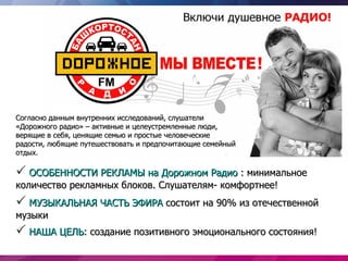 Согласно данным внутренних исследований, слушатели
«Дорожного радио» – активные и целеустремленные люди,
верящие в себя, ценящие семью и простые человеческие
радости, любящие путешествовать и предпочитающие семейный
отдых.

 ОСОБЕННОСТИ РЕКЛАМЫ на Дорожном Радио : минимальное
количество рекламных блоков. Слушателям- комфортнее!
 МУЗЫКАЛЬНАЯ ЧАСТЬ ЭФИРА состоит на 90% из отечественной
музыки
 НАША ЦЕЛЬ: создание позитивного эмоционального состояния!
 