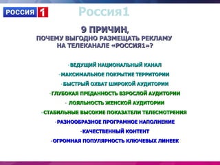 Россия1
            9 ПРИЧИН,
ПОЧЕМУ ВЫГОДНО РАЗМЕЩАТЬ РЕКЛАМУ
     НА ТЕЛЕКАНАЛЕ «РОССИЯ1»?


         •ВЕДУЩИЙ НАЦИОНАЛЬНЫЙ КАНАЛ
      •МАКСИМАЛЬНОЕ ПОКРЫТИЕ ТЕРРИТОРИИ
      •БЫСТРЫЙ ОХВАТ ШИРОКОЙ АУДИТОРИИ
   •ГЛУБОКАЯ ПРЕДАННОСТЬ ВЗРОСЛОЙ АУДИТОРИИ
        • ЛОЯЛЬНОСТЬ ЖЕНСКОЙ АУДИТОРИИ
 •СТАБИЛЬНЫЕ ВЫСОКИЕ ПОКАЗАТЕЛИ ТЕЛЕСМОТРЕНИЯ
     •РАЗНООБРАЗНОЕ ПРОГРАМНОЕ НАПОЛНЕНИЕ
            •КАЧЕСТВЕННЫЙ КОНТЕНТ
   •ОГРОМНАЯ ПОПУЛЯРНОСТЬ КЛЮЧЕВЫХ ЛИНЕЕК
 