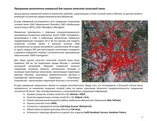 Программа выполнения измерений для оценки качества голосовой связи.
Целью данных измерений является выявление проблем, существующих в сетях сотовой связи в Москве на данный момент,
влияющих на качество предоставления услуги абонентам.

В ходе измерений исследовались сети следующих операторов
сотовой связи: ОАО «Вымпелком» (Билайн), ОАО «Мобильные
телесистемы» (МТС), ОАО «Мегафон» (Мегафон).

Измерения проводились с помощью специализированного
программно-аппаратного комплекса Ascom TEMS Investigation,
включающего в себя: 3 мобильных абонентских терминала
поддерживающих стандарты 2G и 3G (по одному для каждого
оператора сотовой связи); 3 внешние антенны GSM
установленные на крыше автомобиля с разнесением 40 см друг
от друга; модуль GPS для регистрации спутниковых координат
и времени измерения; ноутбук с установленным программным
обеспечением TEMS Investigation.

Для сбора оценок качества голосовой сотовой связи было
измерено 100 кв. км территории города Москвы с типовой
жилищной застройкой. Маршрут измерений включал
следующие основные объекты: центральные площади и
основные транспортные магистрали; прилегающие территории
крупных торговых, культурных, развлекательных центров и
учреждений; прилегающие       территории      спортивных
сооружений; прилегающие территории больниц и госпиталей;

В ходе измерений совершались звонки на номера автоответчиков. Ввиду того, что тестирование в большей степени было
направленно на выявление разрывов сотовой связи во время «разговора абонента» продолжительность соединения
составляла 29 минут. При этом фиксировалась и анализировалась следующая информация:
            Уровень покрытия сотовых сетей 2G и 3G: RxLevel и RSCP;
            Качество радиосигнала сотовых сетей 2G и 3G: RxQual и EcIo;
            Режим максимальной мощности работы мобильных абонентских терминалов Max TxPower;
            Оценка качества голоса MOS;
            Успешность совершения вызова Call Setup Success, Blocked Call;
            Обрыв связи во время разговора абонента Call drop;
            Успешность перехода абонента из одной соты в другую (soft) Handover Success, Handover Failure;
                                                                                                                2
 