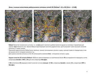 Зоны с низким качеством радиосигнала сотовых сетей 2G (RxQual > 4) и 3G (EcIo < -13 dB).

Билайн                                   МТС                                         Мегафон




   RxQual (Качество полученного сигнала, т.е. коэффициент наличия ошибок) является одним из ключевых параметров для
   оценки эффективности сети. Уровни RxQual характеризуют качество радиосигнала, где 0 указывает самое высокое значение
   качества и 7 самое низкое.
   Причиной недостаточного RxQual могут являться: низкое соотношение сигнала к шуму; наличие помех от передатчика в том
   же канале или от соседних каналов и т.д.
   Для оценки качества сигнала в сетях 3G используется значение EcIo – отношение сигнала к шуму.

   Худшее качество 2G сигнала (RxQual < 3) было зарегистрировано на протяжении более 3% исследованного маршрута в сетях
   операторов Билайн и МТС и 2% для сети оператора Мегафон.

   В 3G сетях более 2% маршрута имеет качество сигнала меньше -17 dB у оператора Билайн и менее 1% у операторов МТС и
   Мегафон.



                                                                                                                          4
 